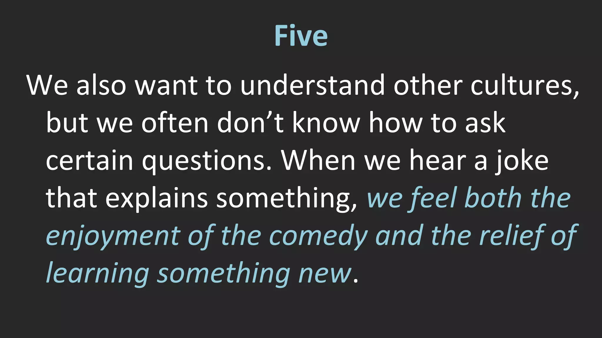 Five 
We also want to understand other cultures, 
but we often don’t know how to ask 
certain questions. When we hear a joke 
that explains something, we feel both the 
enjoyment of the comedy and the relief of 
learning something new. 
 