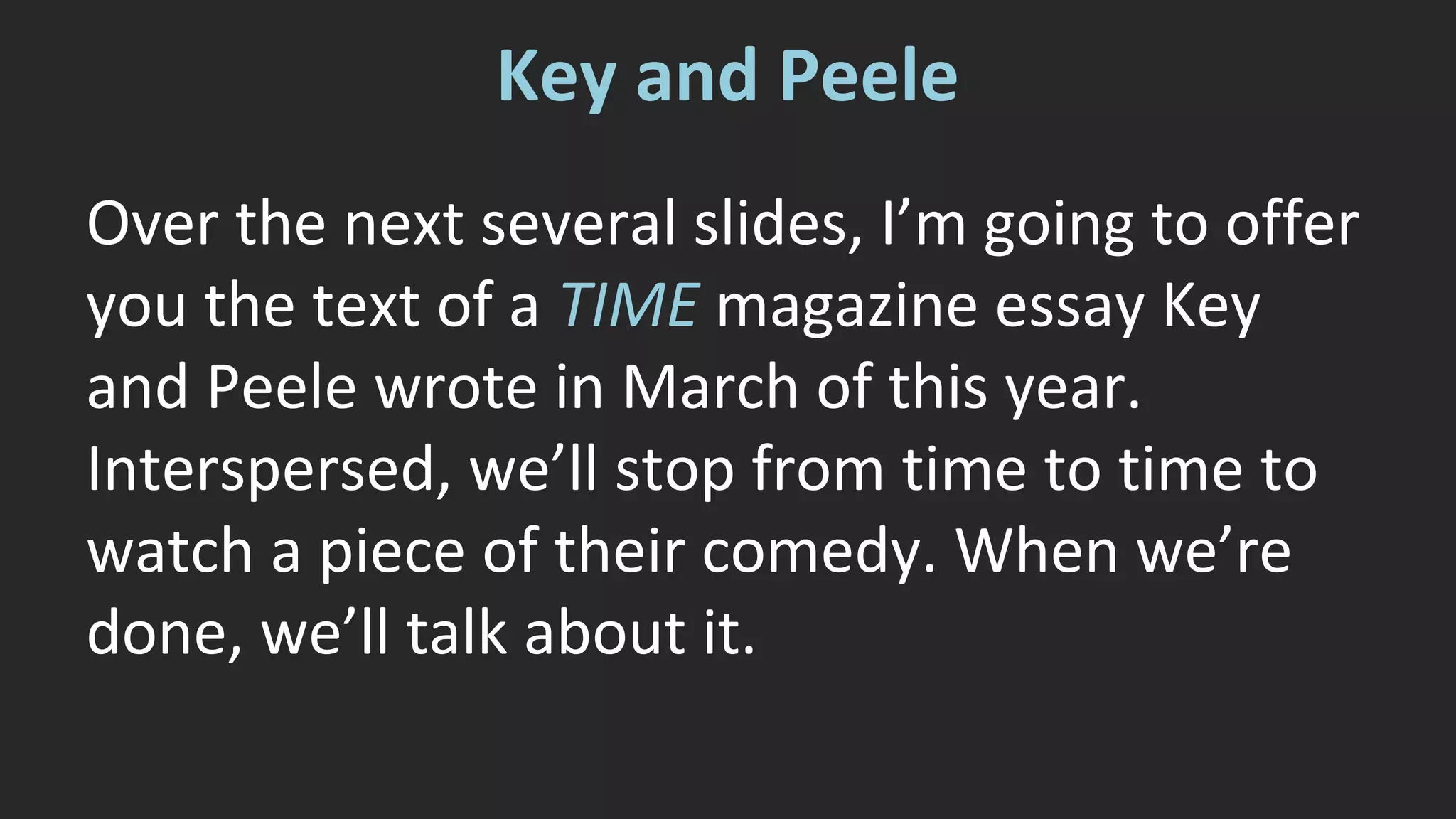 Key and Peele 
Over the next several slides, I’m going to offer 
you the text of a TIME magazine essay Key 
and Peele wrote in March of this year. 
Interspersed, we’ll stop from time to time to 
watch a piece of their comedy. When we’re 
done, we’ll talk about it. 
 