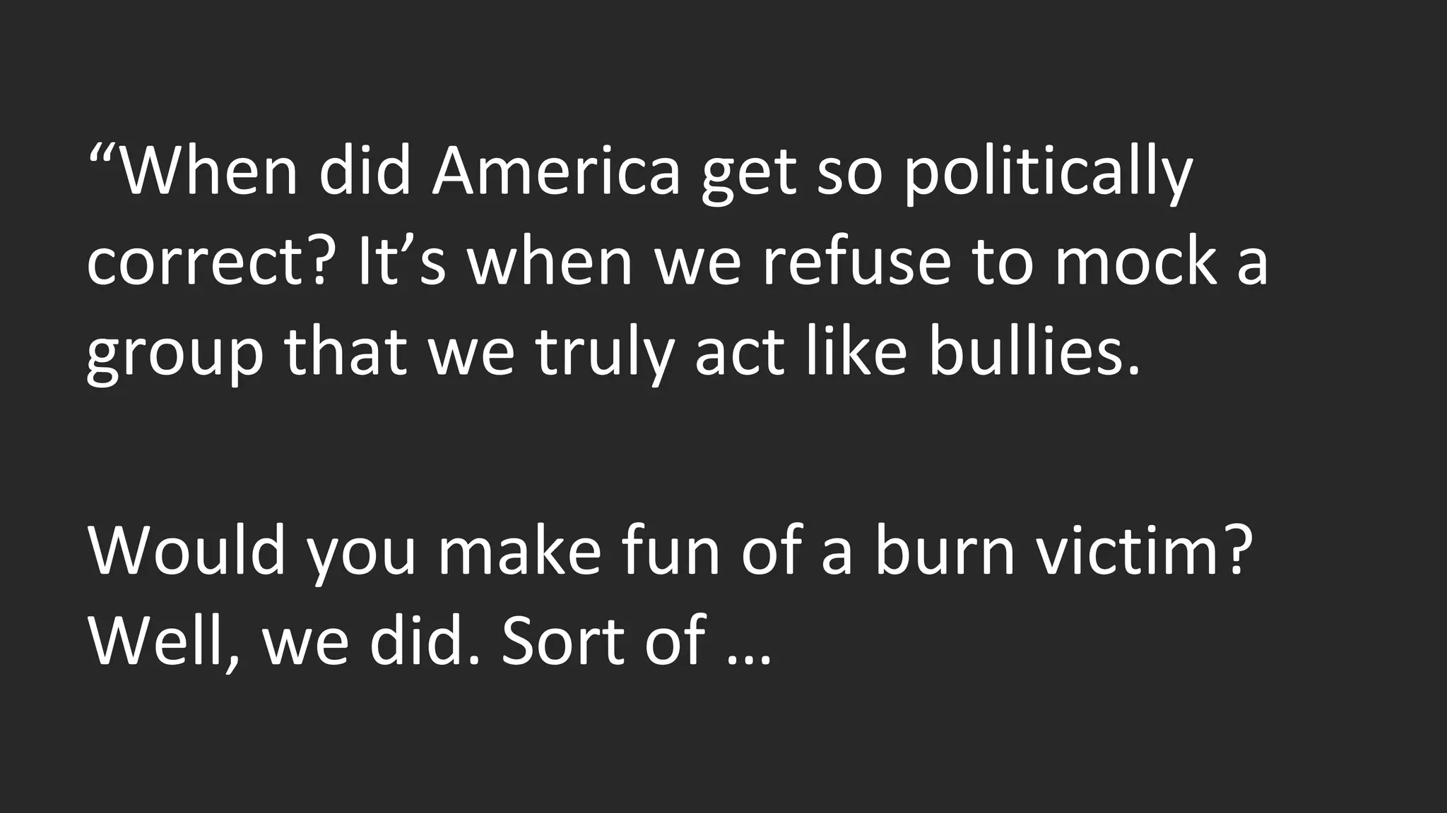 “When did America get so politically 
correct? It’s when we refuse to mock a 
group that we truly act like bullies. 
Would you make fun of a burn victim? 
Well, we did. Sort of … 
 