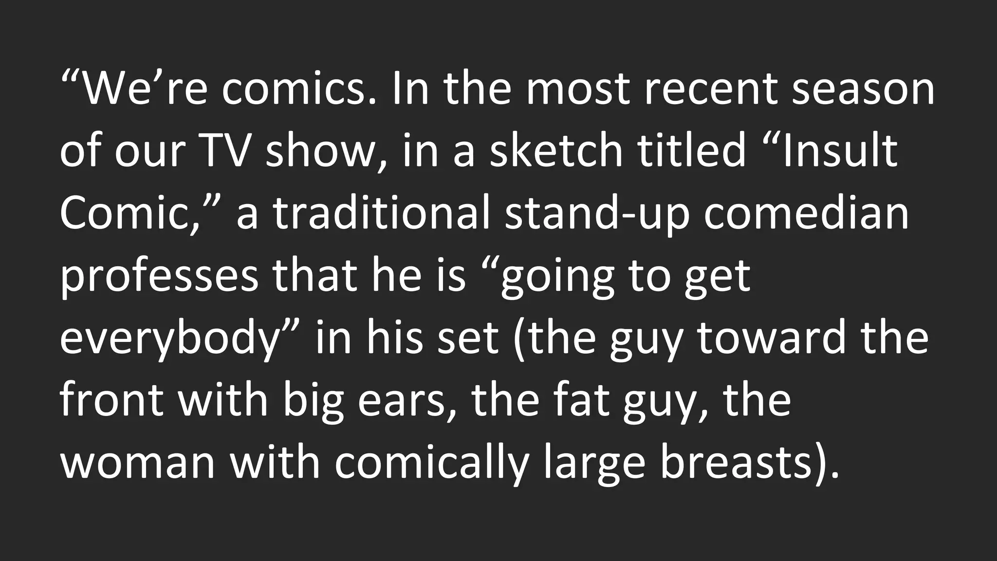 “We’re comics. In the most recent season 
of our TV show, in a sketch titled “Insult 
Comic,” a traditional stand-up comedian 
professes that he is “going to get 
everybody” in his set (the guy toward the 
front with big ears, the fat guy, the 
woman with comically large breasts). 
 