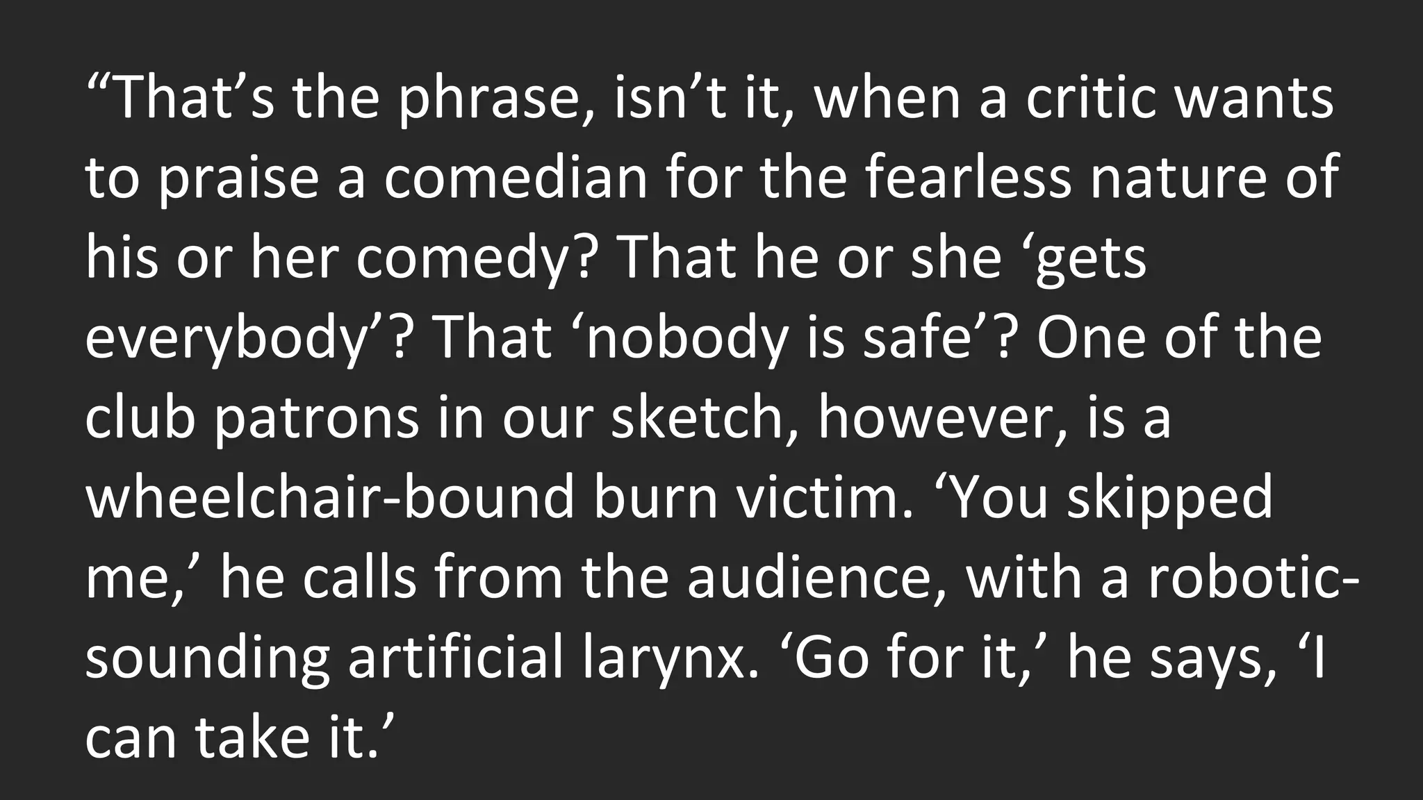 “That’s the phrase, isn’t it, when a critic wants 
to praise a comedian for the fearless nature of 
his or her comedy? That he or she ‘gets 
everybody’? That ‘nobody is safe’? One of the 
club patrons in our sketch, however, is a 
wheelchair-bound burn victim. ‘You skipped 
me,’ he calls from the audience, with a robotic-sounding 
artificial larynx. ‘Go for it,’ he says, ‘I 
can take it.’ 
 