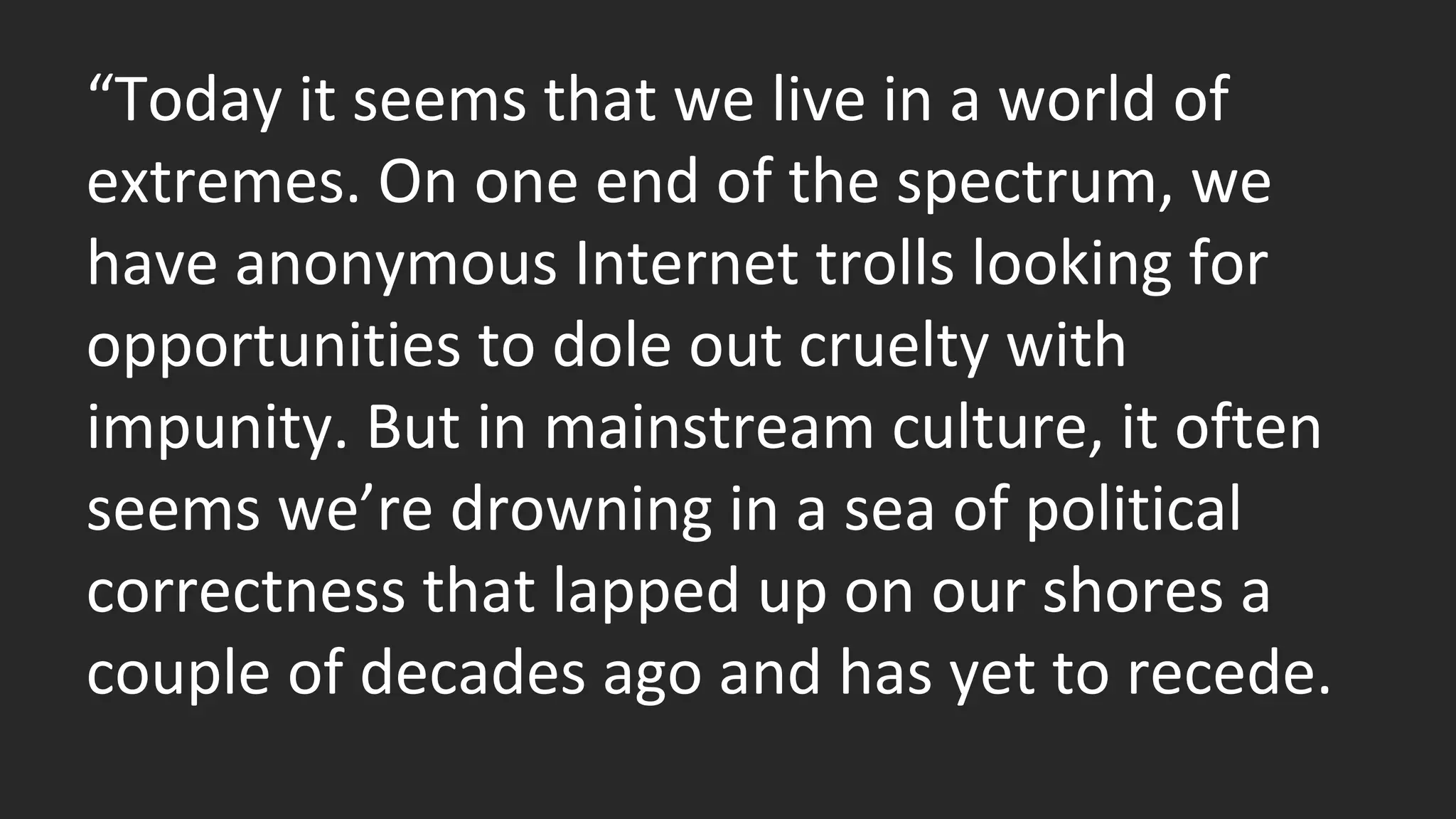 “Today it seems that we live in a world of 
extremes. On one end of the spectrum, we 
have anonymous Internet trolls looking for 
opportunities to dole out cruelty with 
impunity. But in mainstream culture, it often 
seems we’re drowning in a sea of political 
correctness that lapped up on our shores a 
couple of decades ago and has yet to recede. 
 
