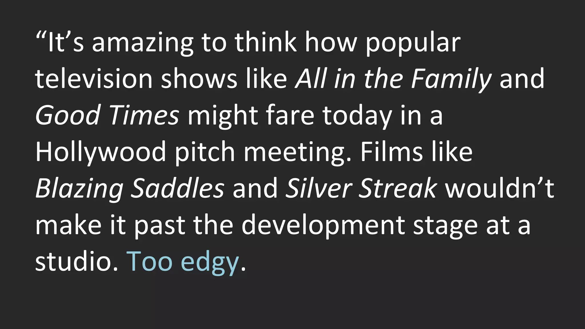 “It’s amazing to think how popular 
television shows like All in the Family and 
Good Times might fare today in a 
Hollywood pitch meeting. Films like 
Blazing Saddles and Silver Streak wouldn’t 
make it past the development stage at a 
studio. Too edgy. 
 