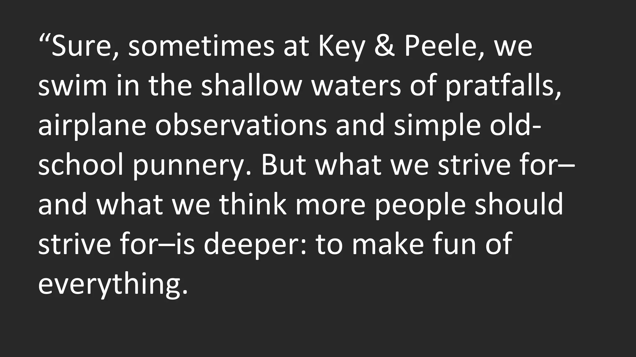 “Sure, sometimes at Key & Peele, we 
swim in the shallow waters of pratfalls, 
airplane observations and simple old-school 
punnery. But what we strive for– 
and what we think more people should 
strive for–is deeper: to make fun of 
everything. 
 