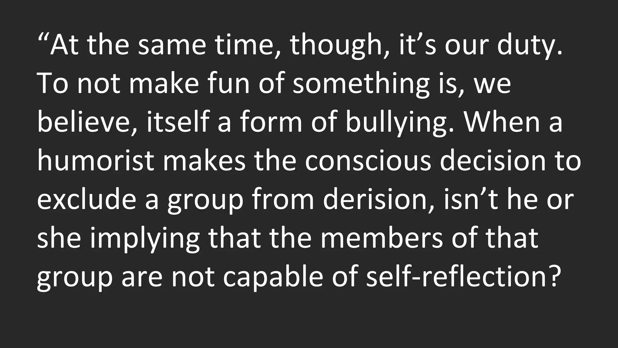 “At the same time, though, it’s our duty. 
To not make fun of something is, we 
believe, itself a form of bullying. When a 
humorist makes the conscious decision to 
exclude a group from derision, isn’t he or 
she implying that the members of that 
group are not capable of self-reflection? 
 