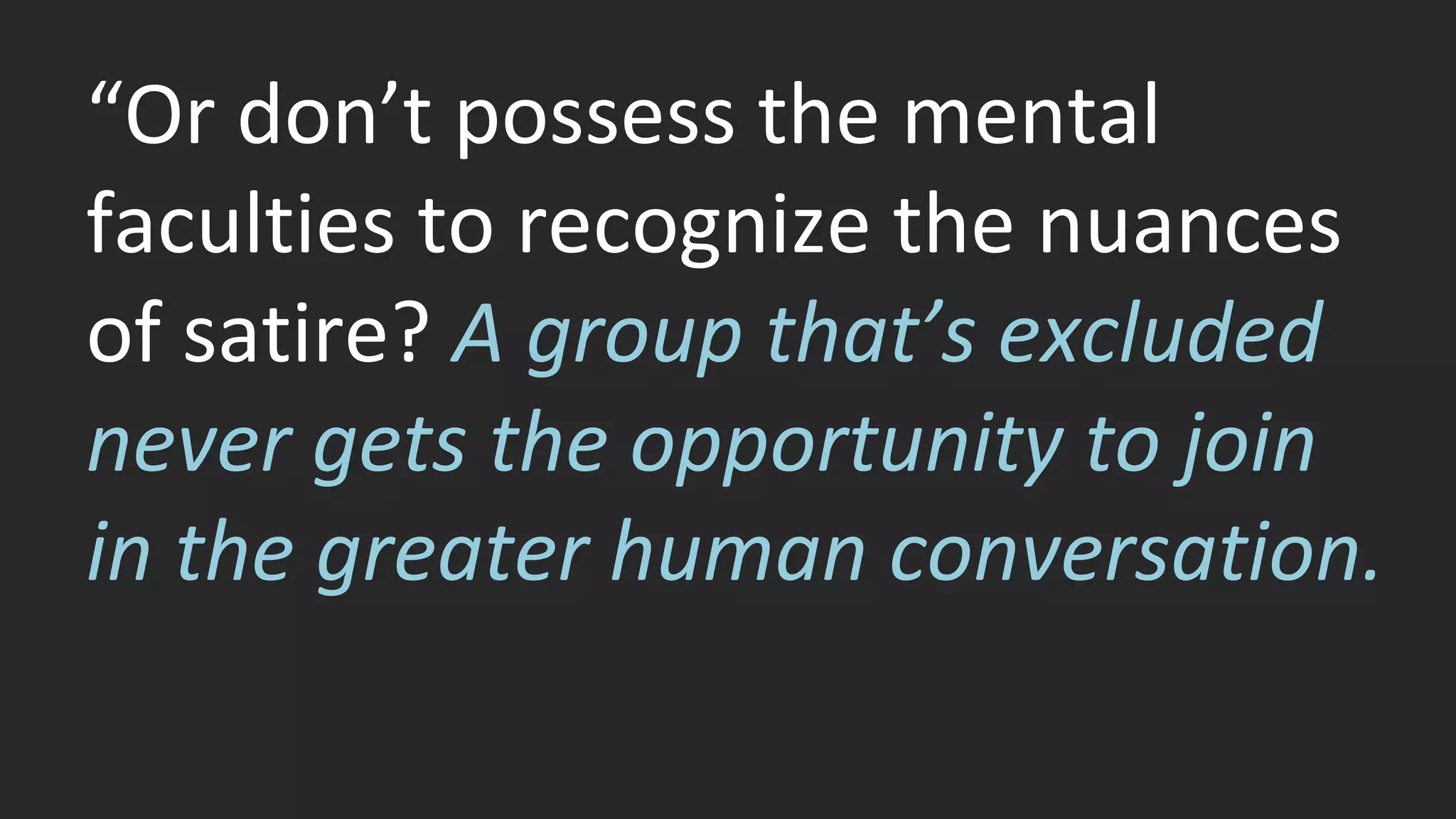 “Or don’t possess the mental 
faculties to recognize the nuances 
of satire? A group that’s excluded 
never gets the opportunity to join 
in the greater human conversation. 
 