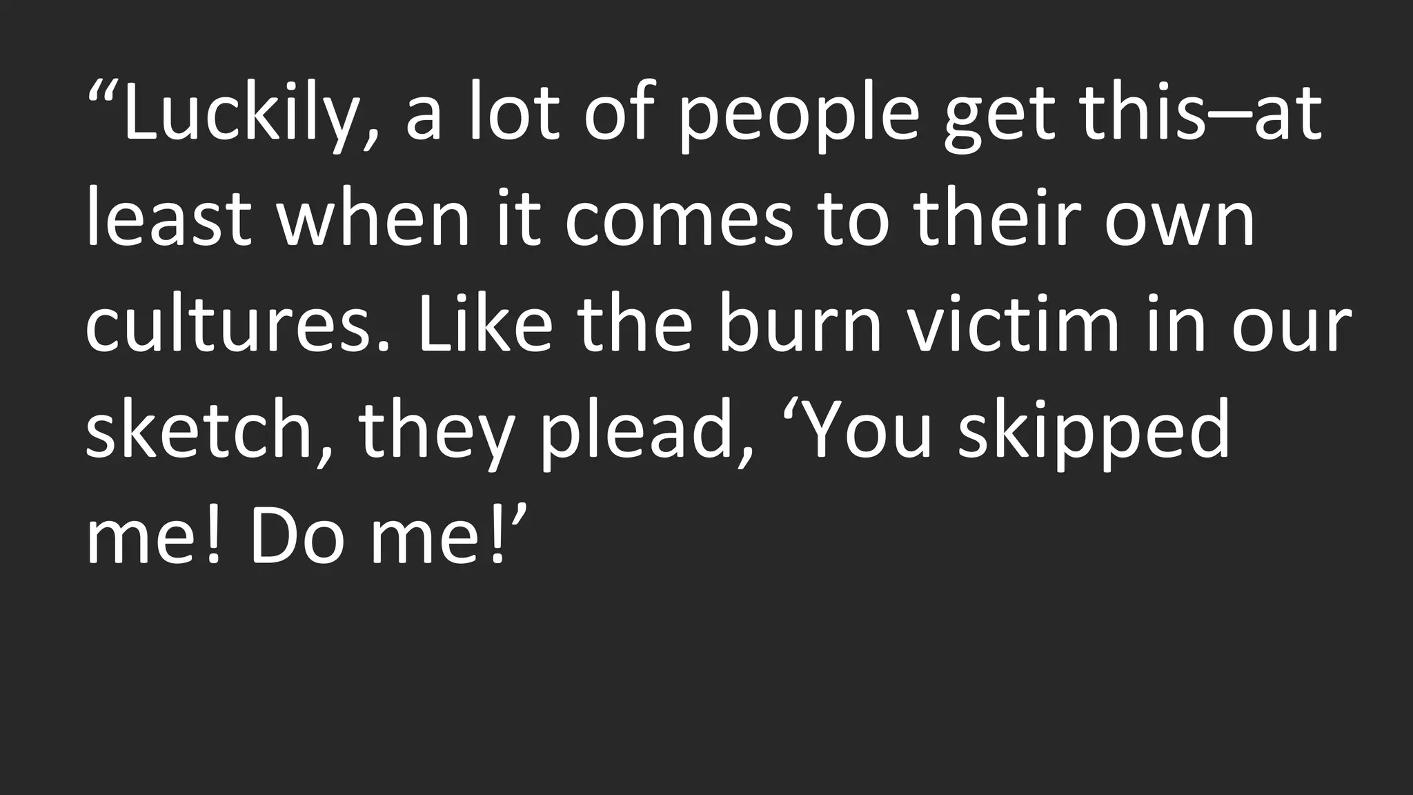 “Luckily, a lot of people get this–at 
least when it comes to their own 
cultures. Like the burn victim in our 
sketch, they plead, ‘You skipped 
me! Do me!’ 
 