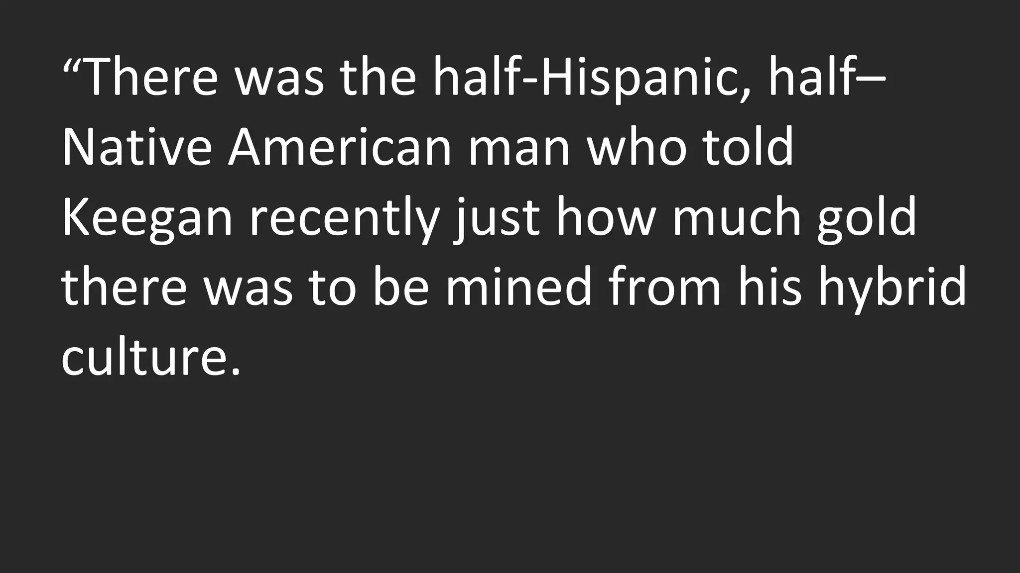 “There was the half-Hispanic, half– 
Native American man who told 
Keegan recently just how much gold 
there was to be mined from his hybrid 
culture. 
 