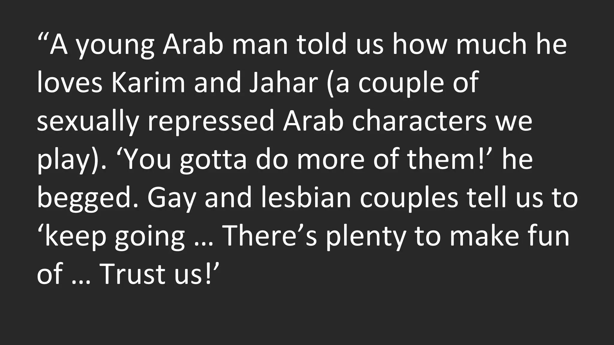 “A young Arab man told us how much he 
loves Karim and Jahar (a couple of 
sexually repressed Arab characters we 
play). ‘You gotta do more of them!’ he 
begged. Gay and lesbian couples tell us to 
‘keep going … There’s plenty to make fun 
of … Trust us!’ 
 