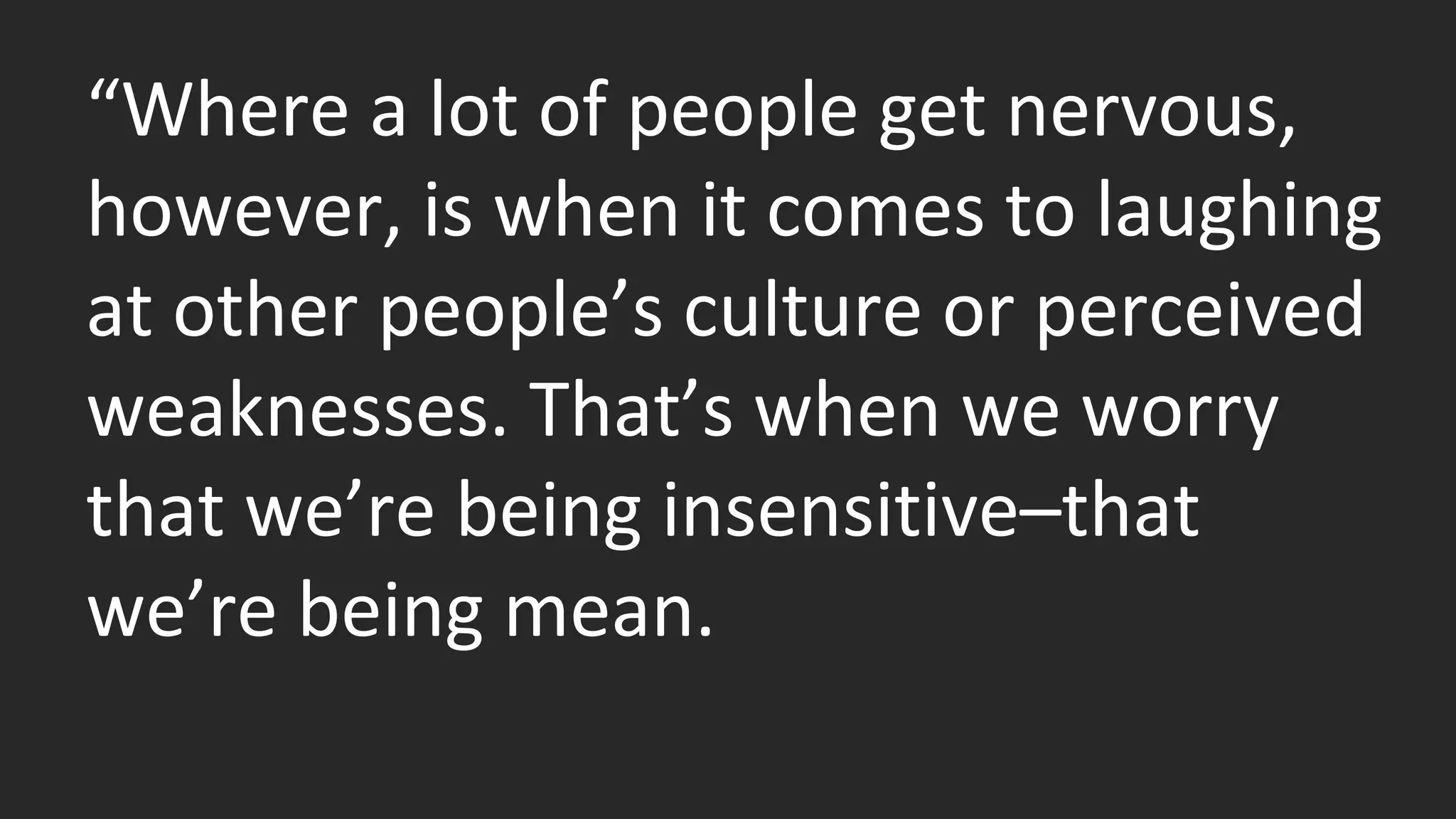 “Where a lot of people get nervous, 
however, is when it comes to laughing 
at other people’s culture or perceived 
weaknesses. That’s when we worry 
that we’re being insensitive–that 
we’re being mean. 
 