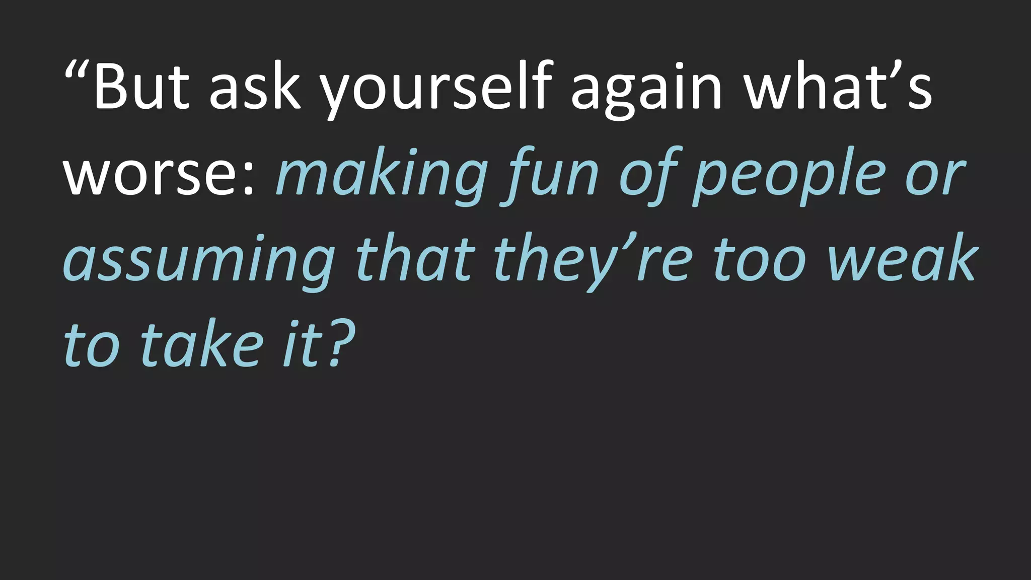 “But ask yourself again what’s 
worse: making fun of people or 
assuming that they’re too weak 
to take it? 
 