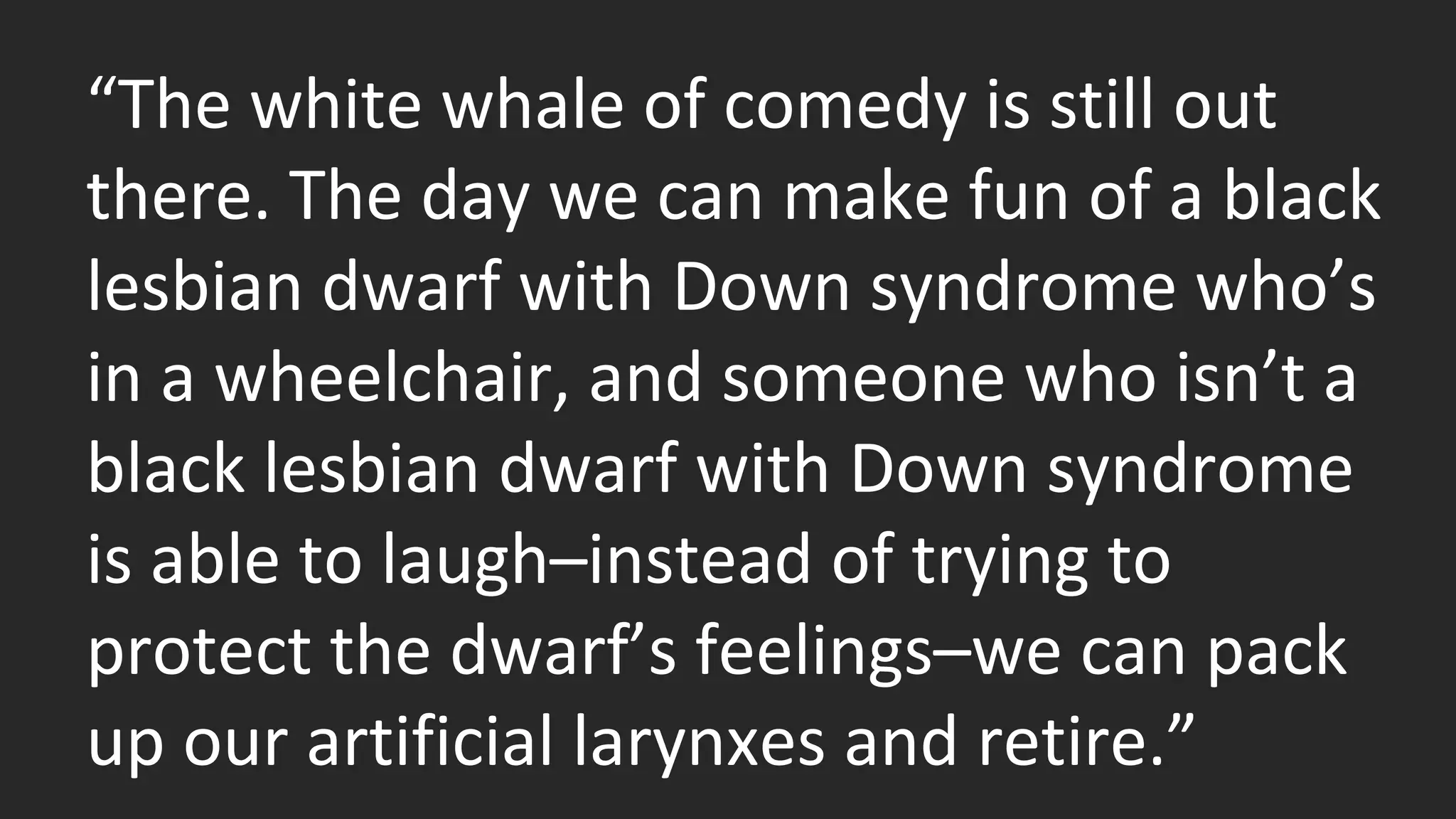 “The white whale of comedy is still out 
there. The day we can make fun of a black 
lesbian dwarf with Down syndrome who’s 
in a wheelchair, and someone who isn’t a 
black lesbian dwarf with Down syndrome 
is able to laugh–instead of trying to 
protect the dwarf’s feelings–we can pack 
up our artificial larynxes and retire.” 
 