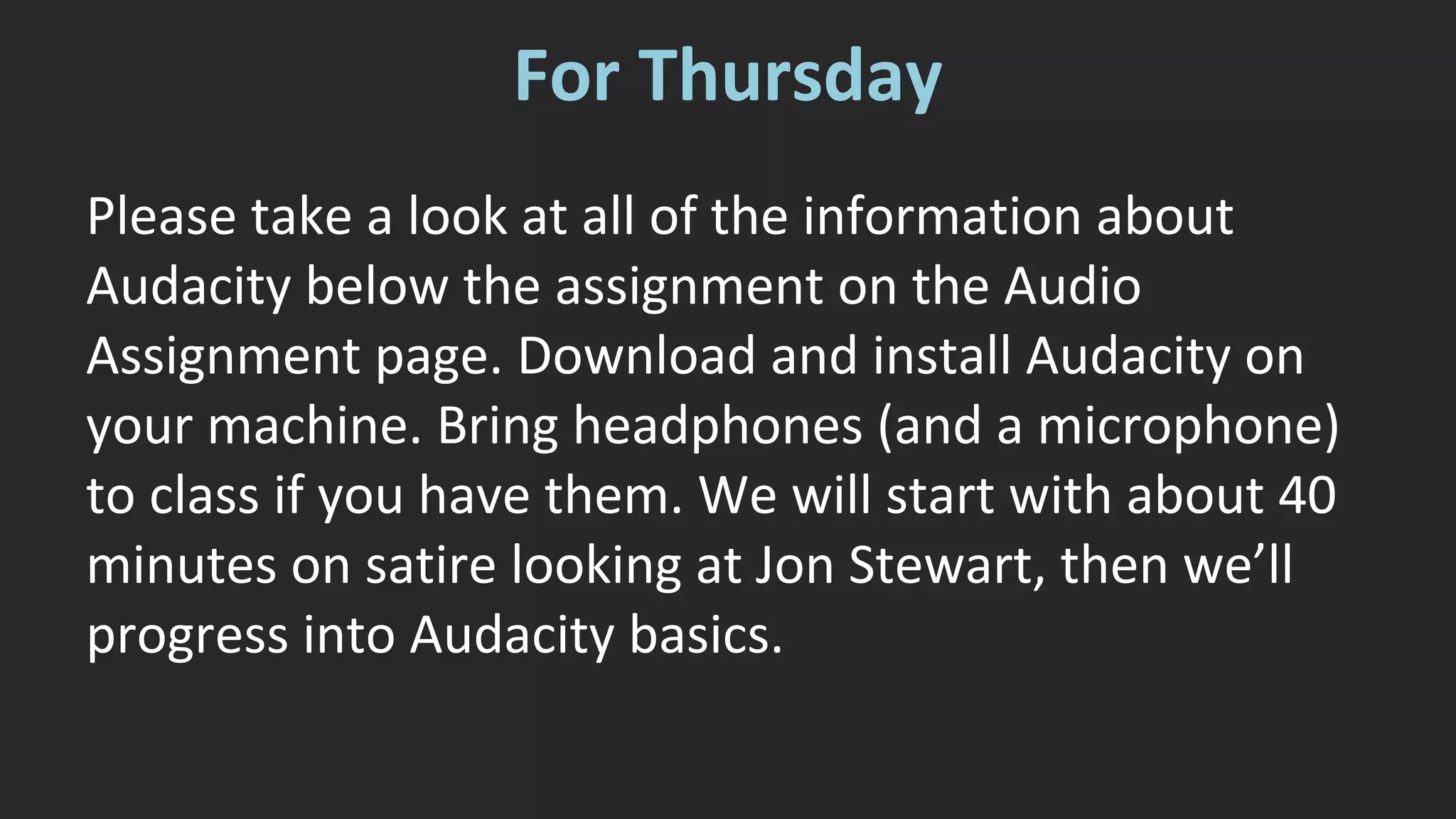 For Thursday 
Please take a look at all of the information about 
Audacity below the assignment on the Audio 
Assignment page. Download and install Audacity on 
your machine. Bring headphones (and a microphone) 
to class if you have them. We will start with about 40 
minutes on satire looking at Jon Stewart, then we’ll 
progress into Audacity basics. 
