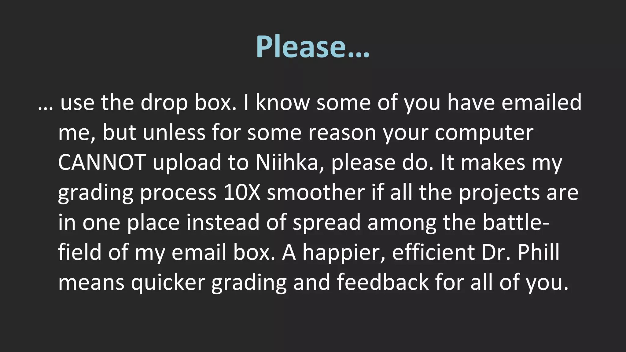 Please… 
… use the drop box. I know some of you have emailed 
me, but unless for some reason your computer 
CANNOT upload to Niihka, please do. It makes my 
grading process 10X smoother if all the projects are 
in one place instead of spread among the battle-field 
of my email box. A happier, efficient Dr. Phill 
means quicker grading and feedback for all of you. 
 
