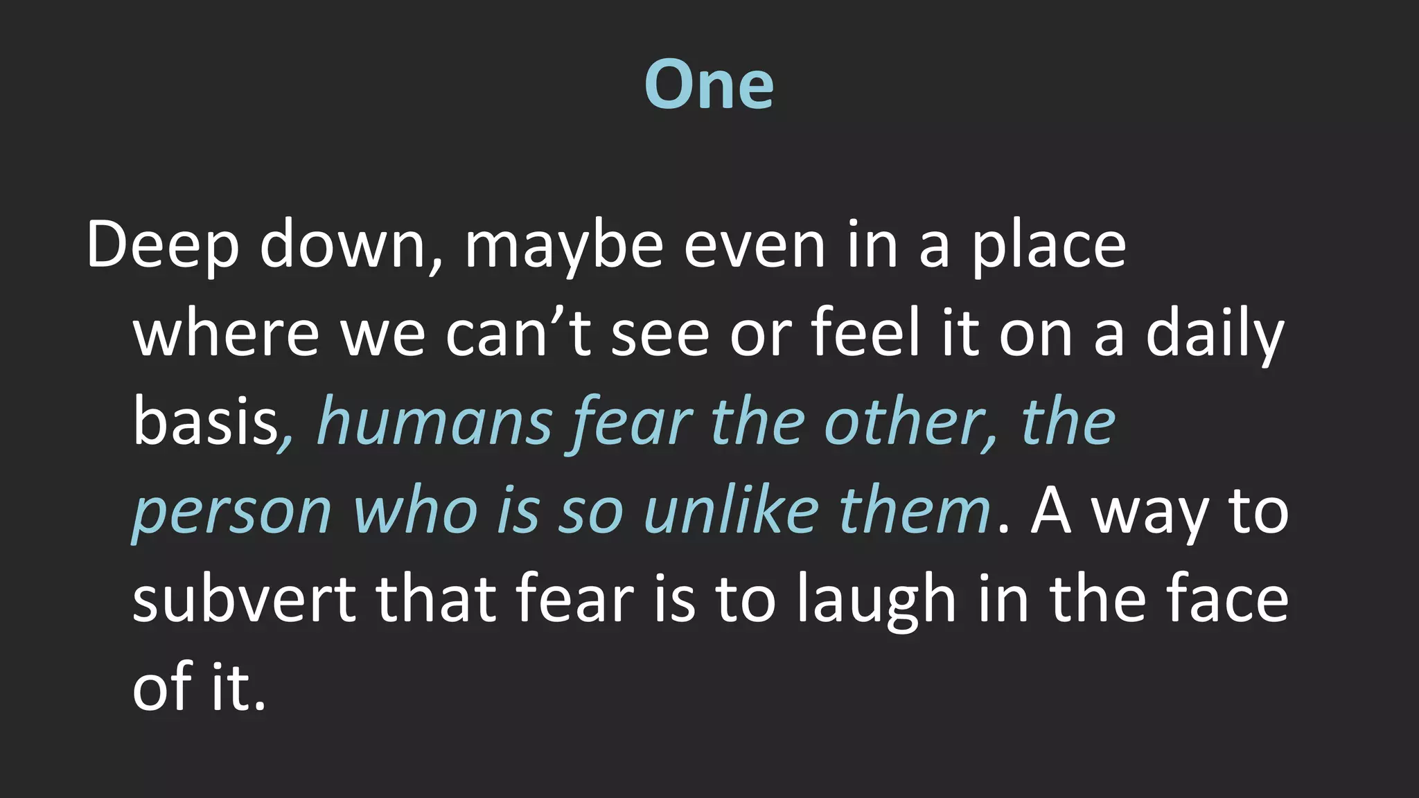 One 
Deep down, maybe even in a place 
where we can’t see or feel it on a daily 
basis, humans fear the other, the 
person who is so unlike them. A way to 
subvert that fear is to laugh in the face 
of it. 
 