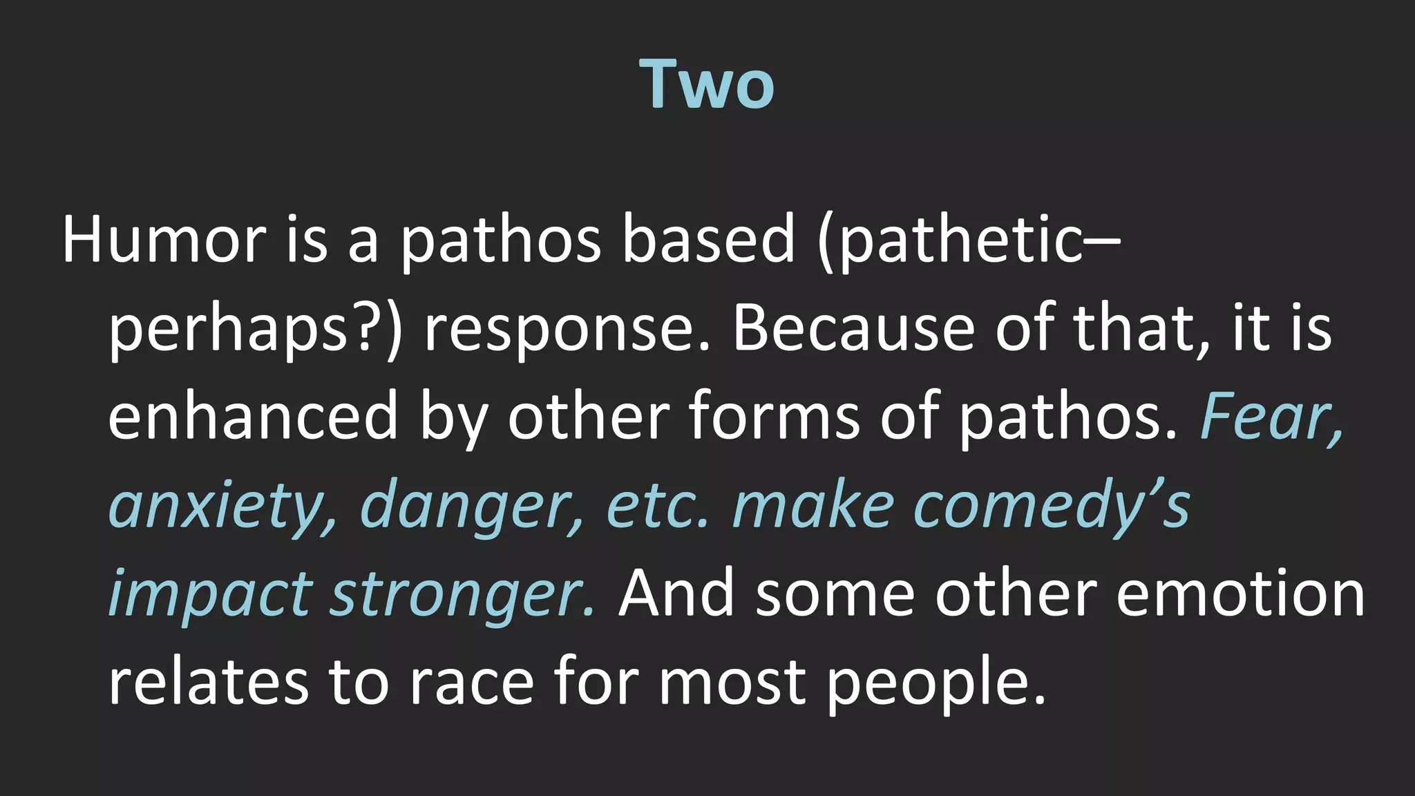 Two 
Humor is a pathos based (pathetic– 
perhaps?) response. Because of that, it is 
enhanced by other forms of pathos. Fear, 
anxiety, danger, etc. make comedy’s 
impact stronger. And some other emotion 
relates to race for most people. 
 