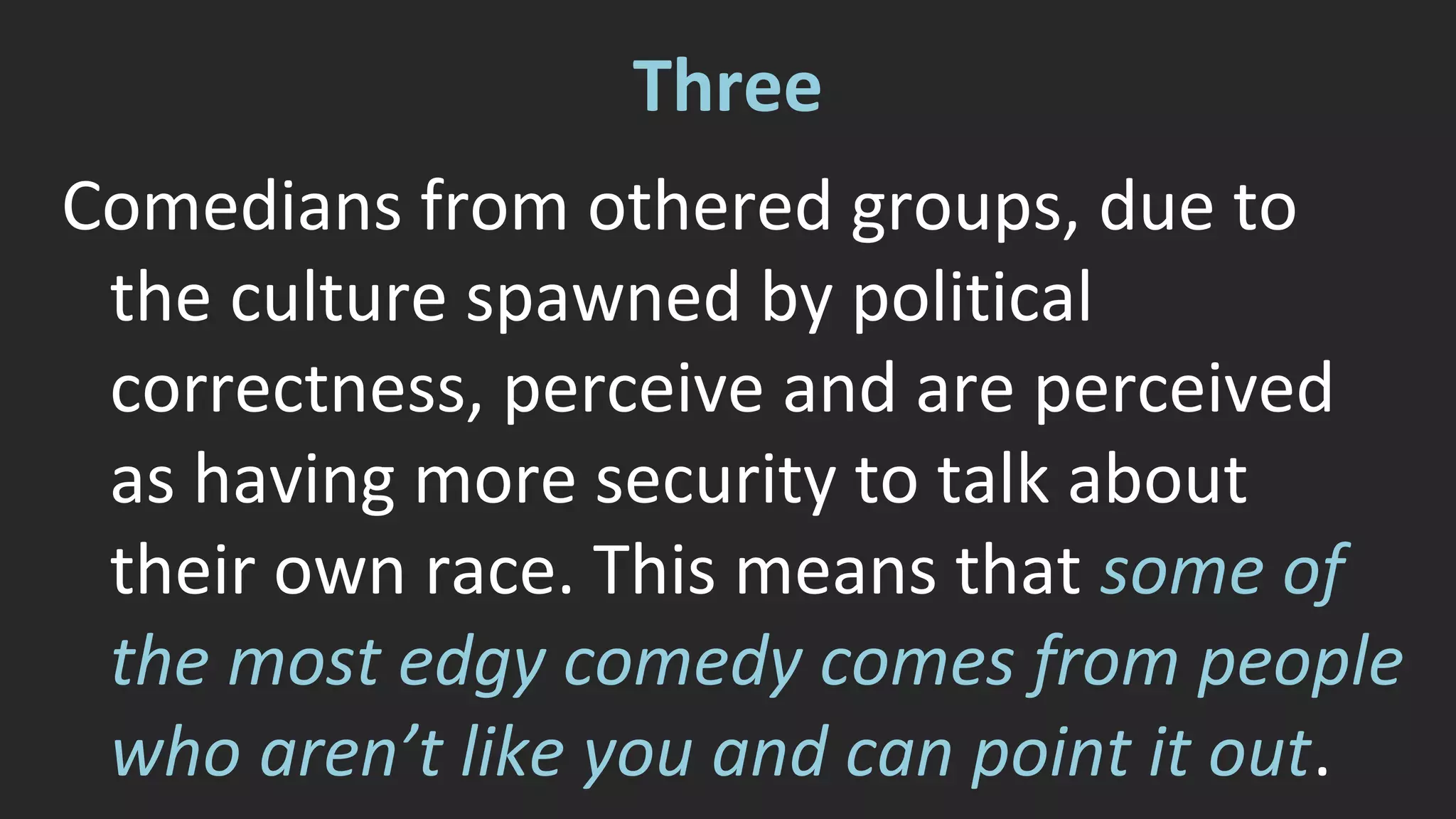 Three 
Comedians from othered groups, due to 
the culture spawned by political 
correctness, perceive and are perceived 
as having more security to talk about 
their own race. This means that some of 
the most edgy comedy comes from people 
who aren’t like you and can point it out. 
 