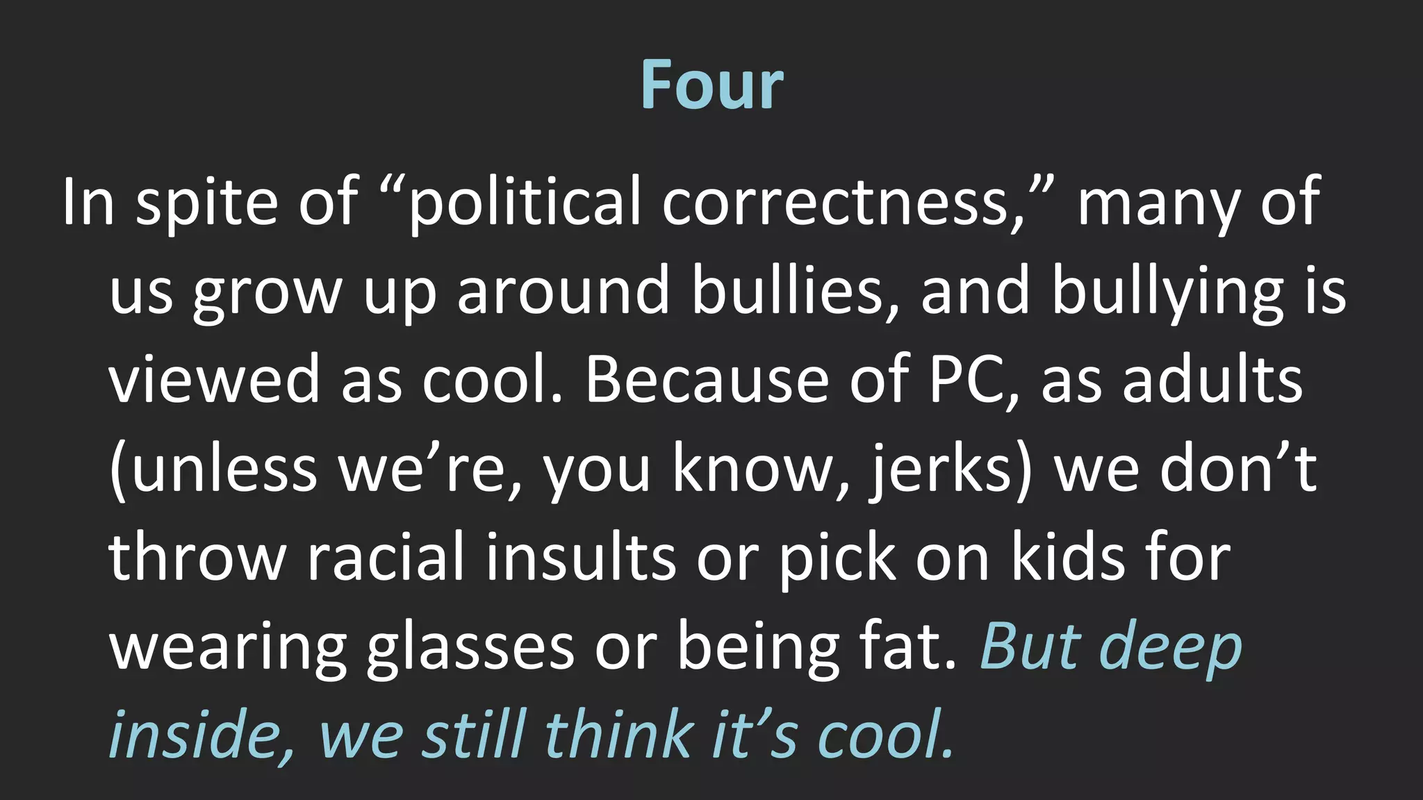 Four 
In spite of “political correctness,” many of 
us grow up around bullies, and bullying is 
viewed as cool. Because of PC, as adults 
(unless we’re, you know, jerks) we don’t 
throw racial insults or pick on kids for 
wearing glasses or being fat. But deep 
inside, we still think it’s cool. 
 