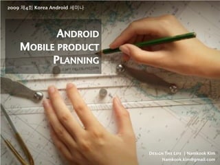 2009 제4회 Korea Android 세미나




                ANDROID
    MOBILE PRODUCT
          PLANNING




                             Design The Life | Namkook Kim
                                  Namkook.kim@gmail.com
 