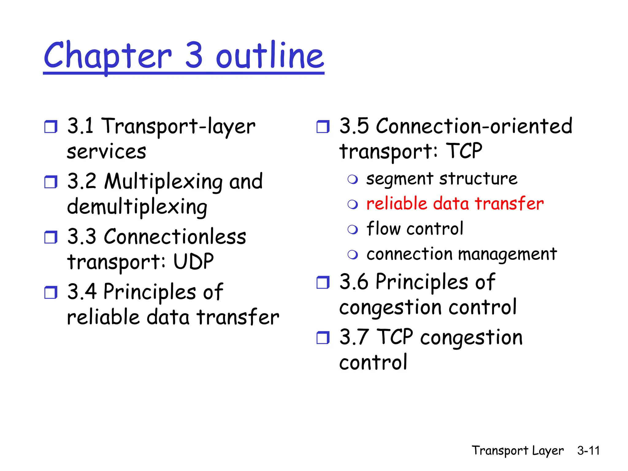 Transport Layer 3-11
Chapter 3 outline
 3.1 Transport-layer
services
 3.2 Multiplexing and
demultiplexing
 3.3 Connectionless
transport: UDP
 3.4 Principles of
reliable data transfer
 3.5 Connection-oriented
transport: TCP
 segment structure
 reliable data transfer
 flow control
 connection management
 3.6 Principles of
congestion control
 3.7 TCP congestion
control
 