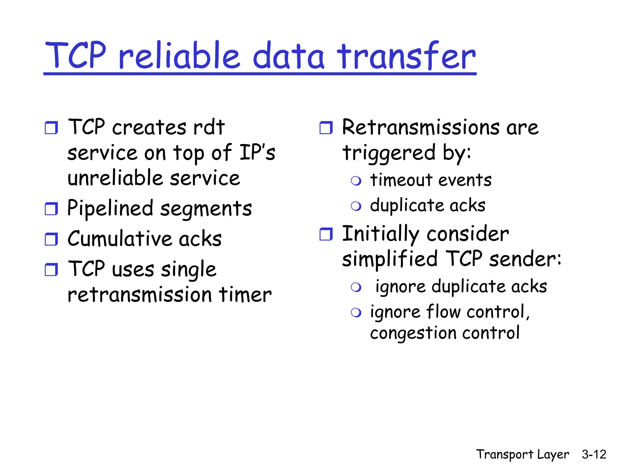 Transport Layer 3-12
TCP reliable data transfer
 TCP creates rdt
service on top of IP’s
unreliable service
 Pipelined segments
 Cumulative acks
 TCP uses single
retransmission timer
 Retransmissions are
triggered by:
 timeout events
 duplicate acks
 Initially consider
simplified TCP sender:
 ignore duplicate acks
 ignore flow control,
congestion control
 