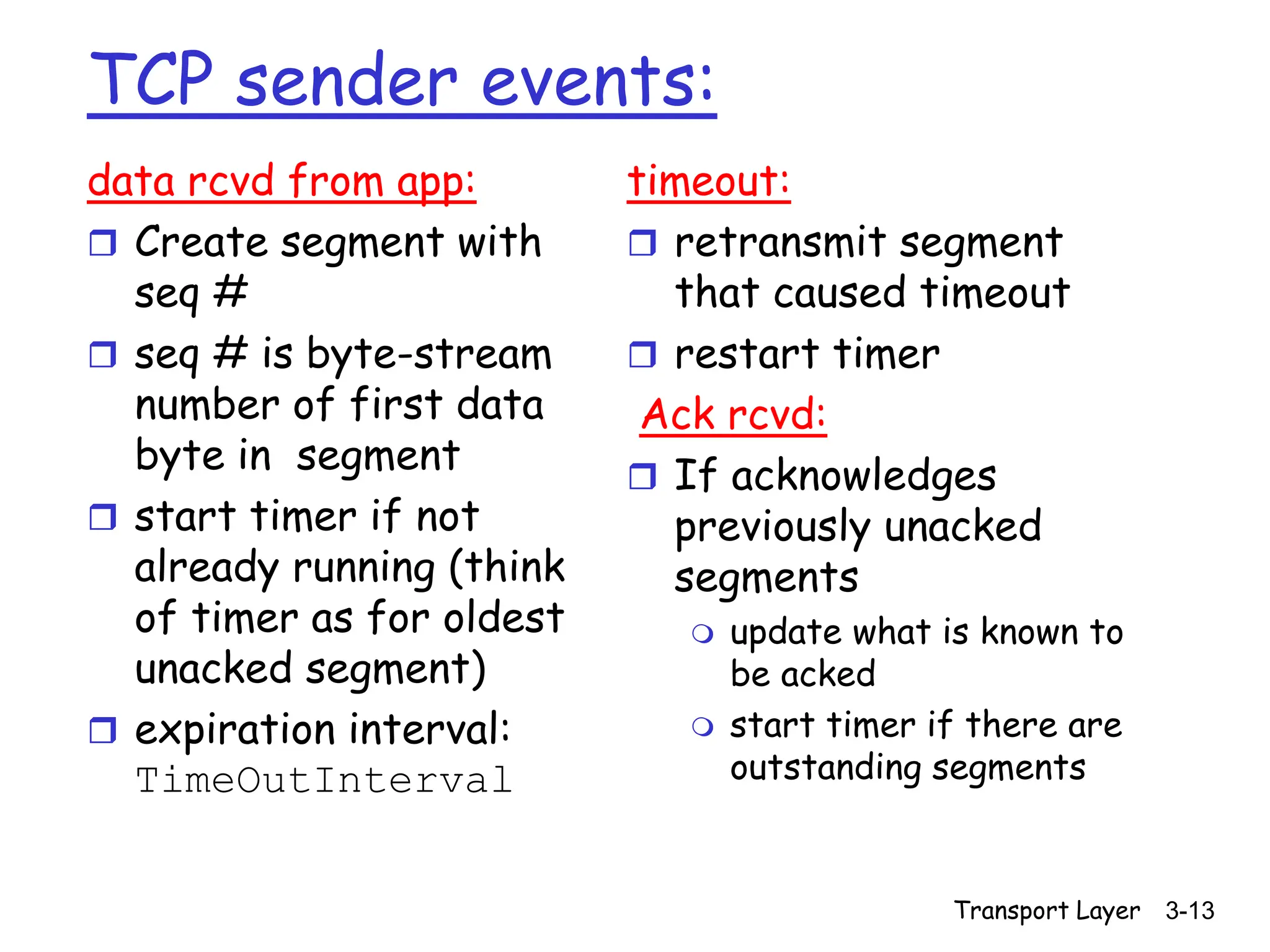 Transport Layer 3-13
TCP sender events:
data rcvd from app:
 Create segment with
seq #
 seq # is byte-stream
number of first data
byte in segment
 start timer if not
already running (think
of timer as for oldest
unacked segment)
 expiration interval:
TimeOutInterval
timeout:
 retransmit segment
that caused timeout
 restart timer
Ack rcvd:
 If acknowledges
previously unacked
segments
 update what is known to
be acked
 start timer if there are
outstanding segments
 