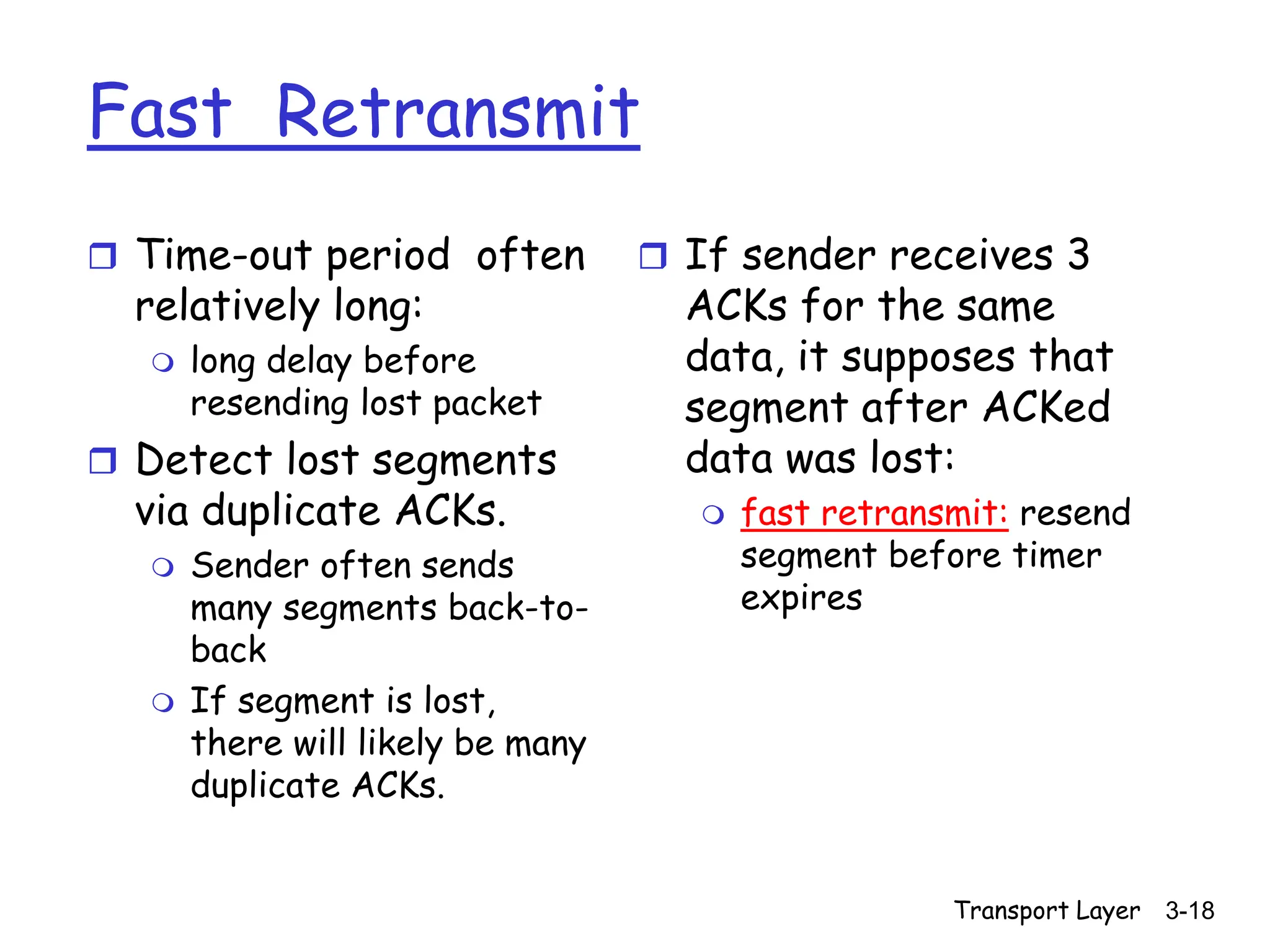 Transport Layer 3-18
Fast Retransmit
 Time-out period often
relatively long:
 long delay before
resending lost packet
 Detect lost segments
via duplicate ACKs.
 Sender often sends
many segments back-to-
back
 If segment is lost,
there will likely be many
duplicate ACKs.
 If sender receives 3
ACKs for the same
data, it supposes that
segment after ACKed
data was lost:
 fast retransmit: resend
segment before timer
expires
 