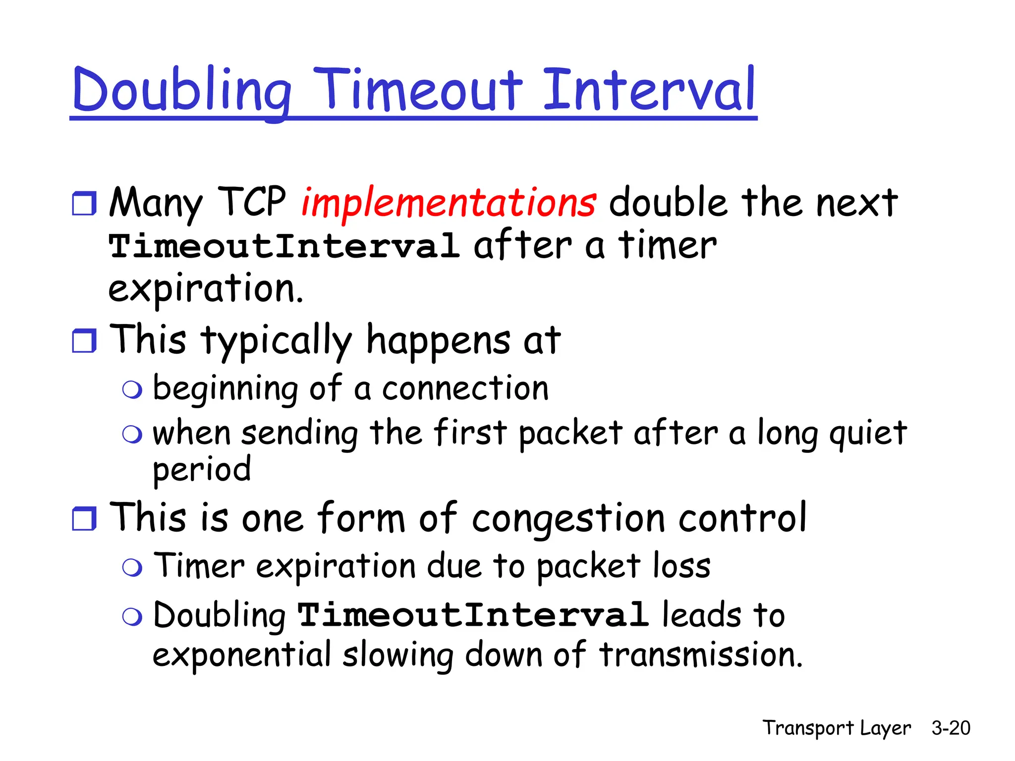 Transport Layer 3-20
Doubling Timeout Interval
 Many TCP implementations double the next
TimeoutInterval after a timer
expiration.
 This typically happens at
 beginning of a connection
 when sending the first packet after a long quiet
period
 This is one form of congestion control
 Timer expiration due to packet loss
 Doubling TimeoutInterval leads to
exponential slowing down of transmission.
 