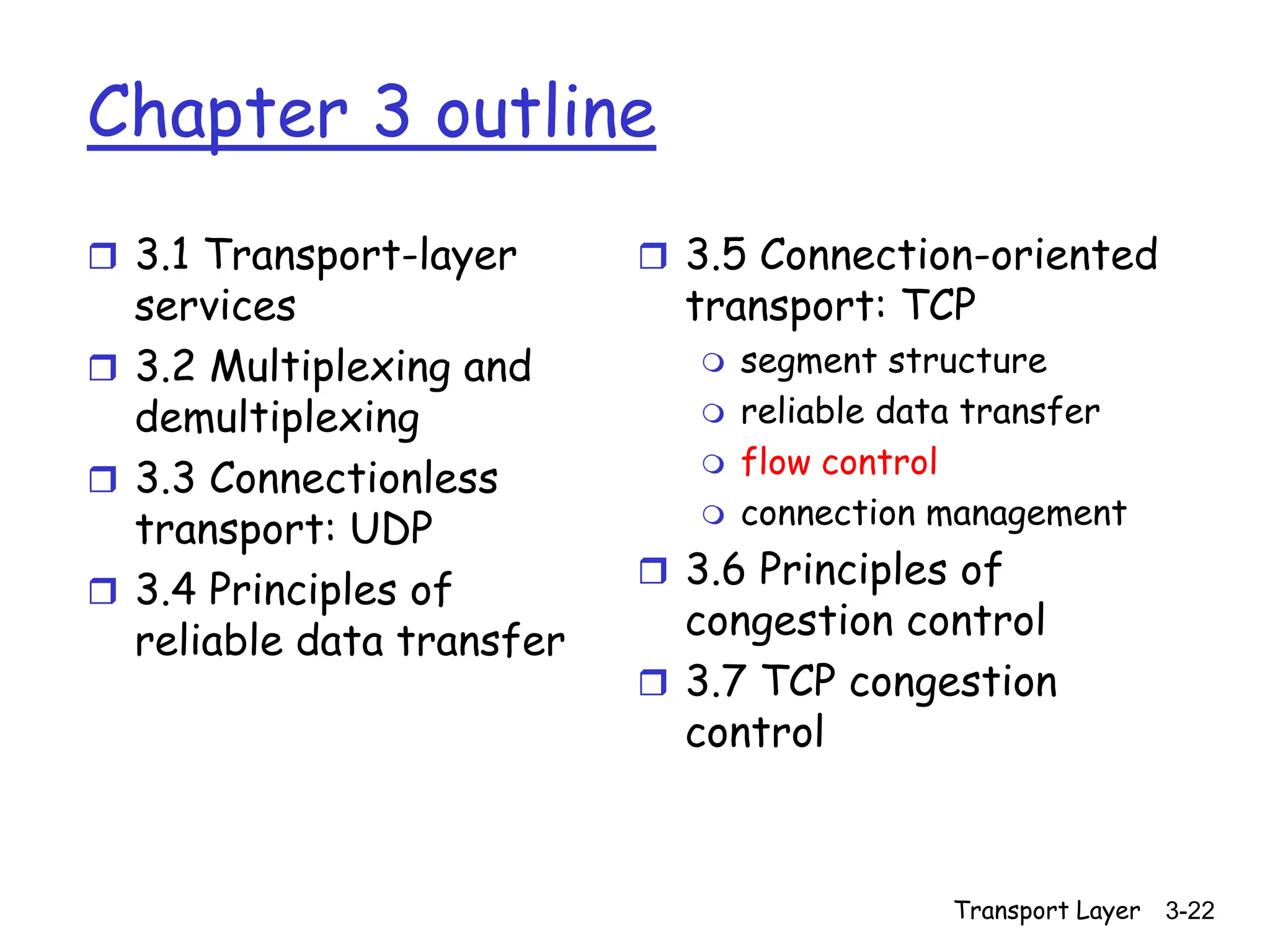 Transport Layer 3-22
Chapter 3 outline
 3.1 Transport-layer
services
 3.2 Multiplexing and
demultiplexing
 3.3 Connectionless
transport: UDP
 3.4 Principles of
reliable data transfer
 3.5 Connection-oriented
transport: TCP
 segment structure
 reliable data transfer
 flow control
 connection management
 3.6 Principles of
congestion control
 3.7 TCP congestion
control
 