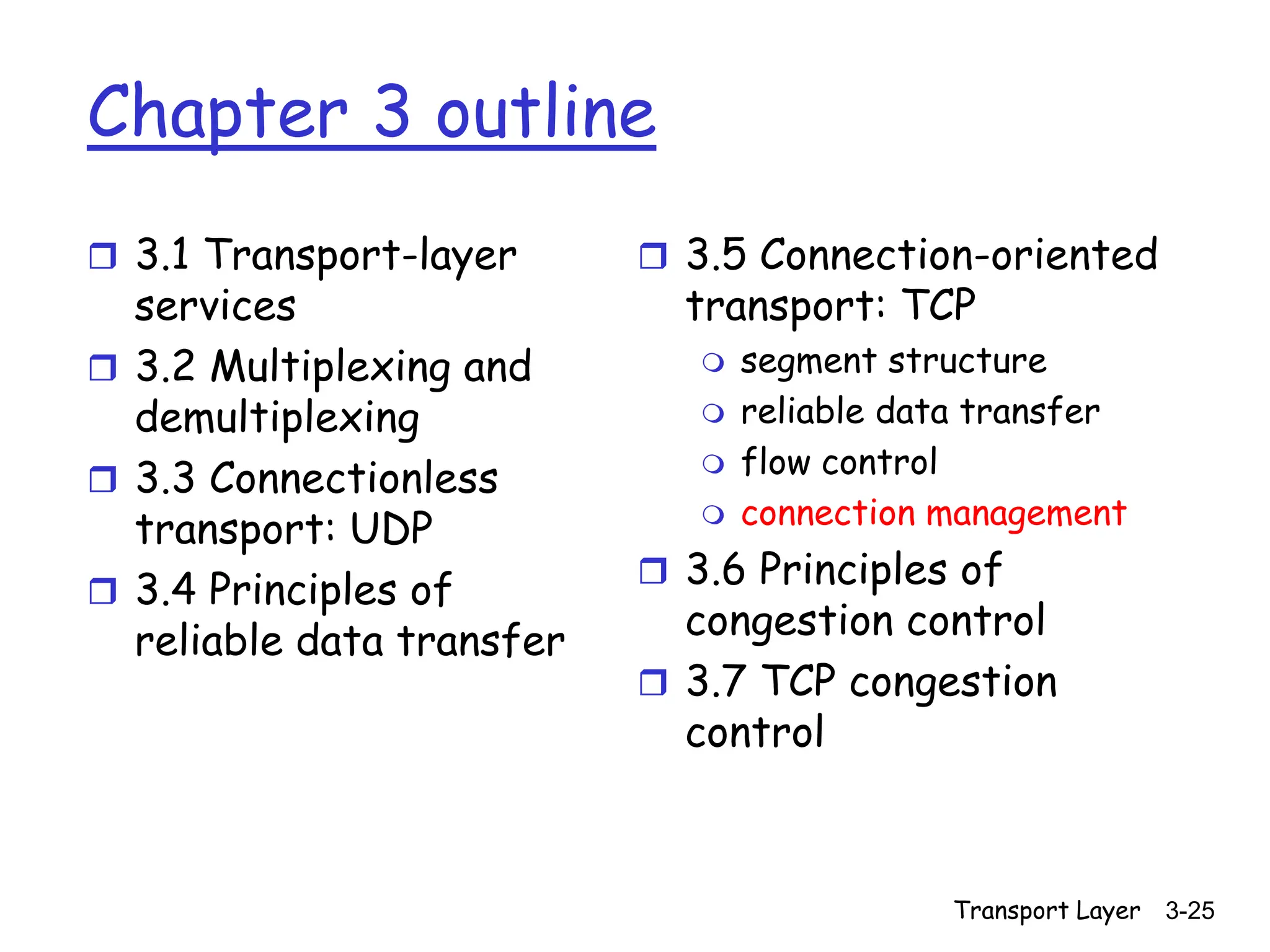 Transport Layer 3-25
Chapter 3 outline
 3.1 Transport-layer
services
 3.2 Multiplexing and
demultiplexing
 3.3 Connectionless
transport: UDP
 3.4 Principles of
reliable data transfer
 3.5 Connection-oriented
transport: TCP
 segment structure
 reliable data transfer
 flow control
 connection management
 3.6 Principles of
congestion control
 3.7 TCP congestion
control
 