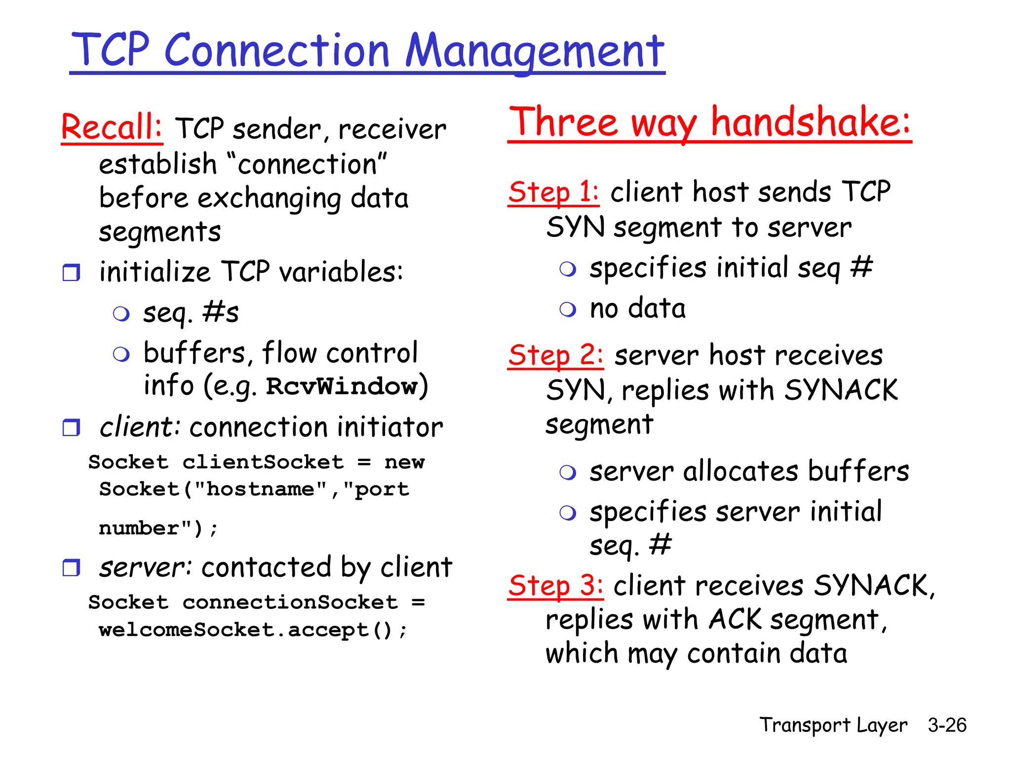 Transport Layer 3-26
TCP Connection Management
Recall: TCP sender, receiver
establish “connection”
before exchanging data
segments
 initialize TCP variables:
 seq. #s
 buffers, flow control
info (e.g. RcvWindow)
 client: connection initiator
Socket clientSocket = new
Socket("hostname","port
number");
 server: contacted by client
Socket connectionSocket =
welcomeSocket.accept();
Three way handshake:
Step 1: client host sends TCP
SYN segment to server
 specifies initial seq #
 no data
Step 2: server host receives
SYN, replies with SYNACK
segment
 server allocates buffers
 specifies server initial
seq. #
Step 3: client receives SYNACK,
replies with ACK segment,
which may contain data
 