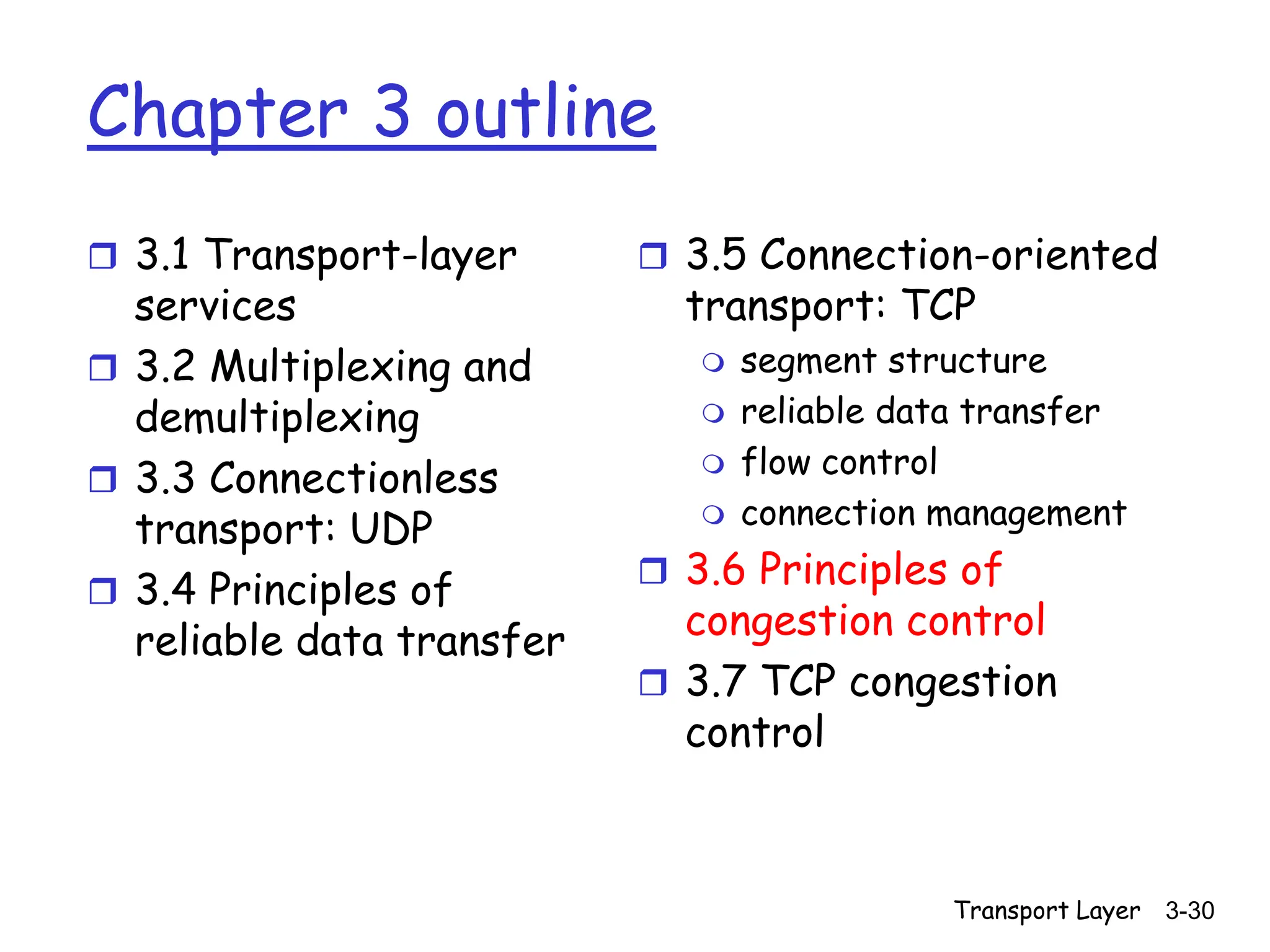 Transport Layer 3-30
Chapter 3 outline
 3.1 Transport-layer
services
 3.2 Multiplexing and
demultiplexing
 3.3 Connectionless
transport: UDP
 3.4 Principles of
reliable data transfer
 3.5 Connection-oriented
transport: TCP
 segment structure
 reliable data transfer
 flow control
 connection management
 3.6 Principles of
congestion control
 3.7 TCP congestion
control
 