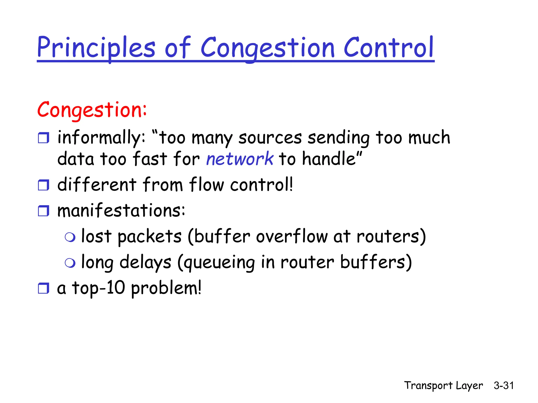 Transport Layer 3-31
Principles of Congestion Control
Congestion:
 informally: “too many sources sending too much
data too fast for network to handle”
 different from flow control!
 manifestations:
 lost packets (buffer overflow at routers)
 long delays (queueing in router buffers)
 a top-10 problem!
 