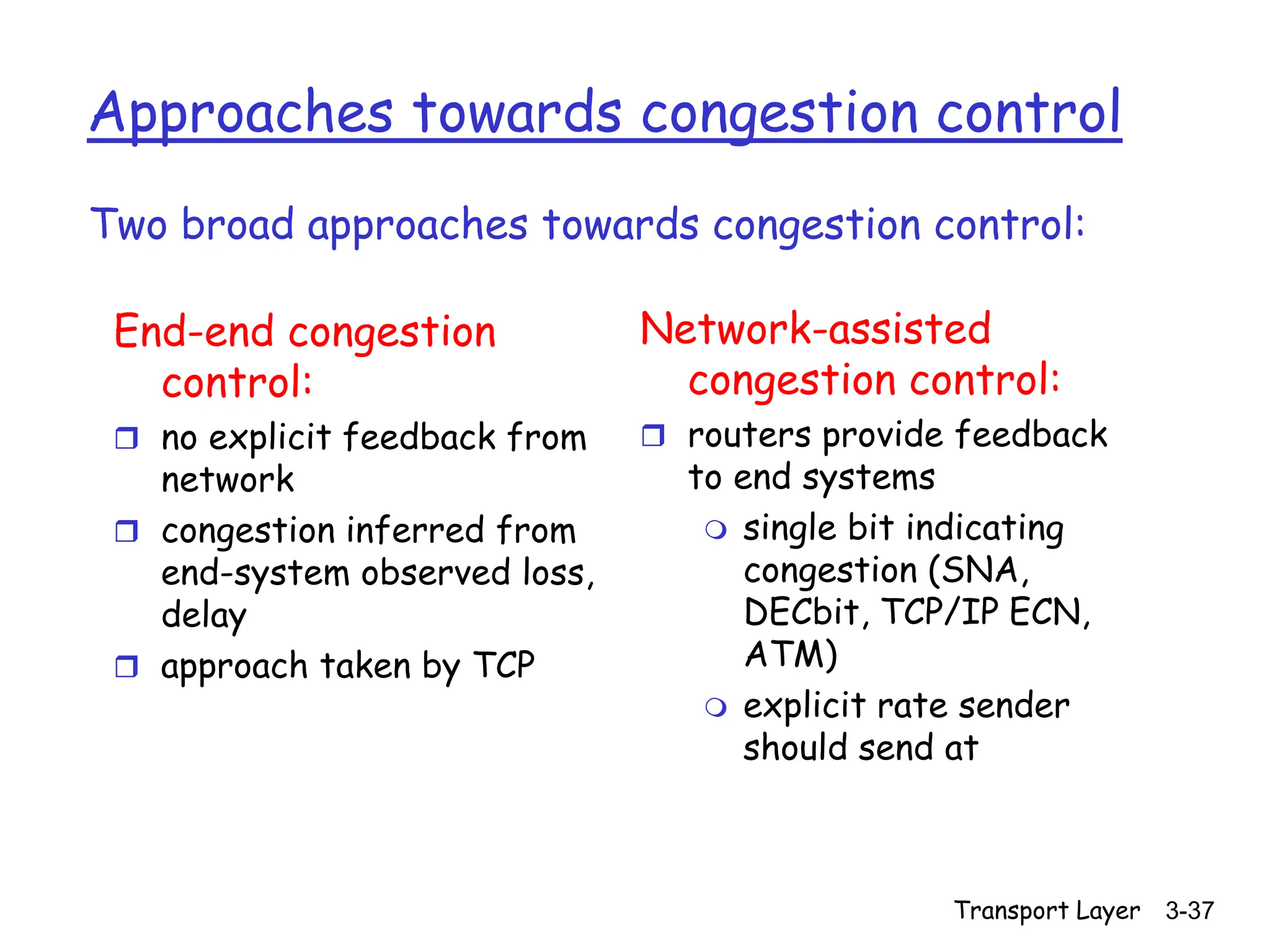 Transport Layer 3-37
Approaches towards congestion control
End-end congestion
control:
 no explicit feedback from
network
 congestion inferred from
end-system observed loss,
delay
 approach taken by TCP
Network-assisted
congestion control:
 routers provide feedback
to end systems
 single bit indicating
congestion (SNA,
DECbit, TCP/IP ECN,
ATM)
 explicit rate sender
should send at
Two broad approaches towards congestion control:
 
