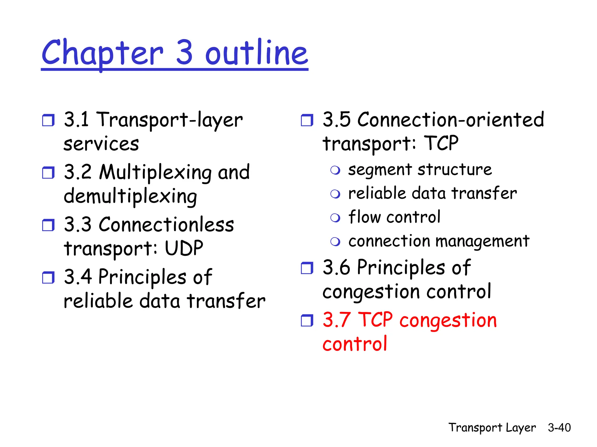 Transport Layer 3-40
Chapter 3 outline
 3.1 Transport-layer
services
 3.2 Multiplexing and
demultiplexing
 3.3 Connectionless
transport: UDP
 3.4 Principles of
reliable data transfer
 3.5 Connection-oriented
transport: TCP
 segment structure
 reliable data transfer
 flow control
 connection management
 3.6 Principles of
congestion control
 3.7 TCP congestion
control
 