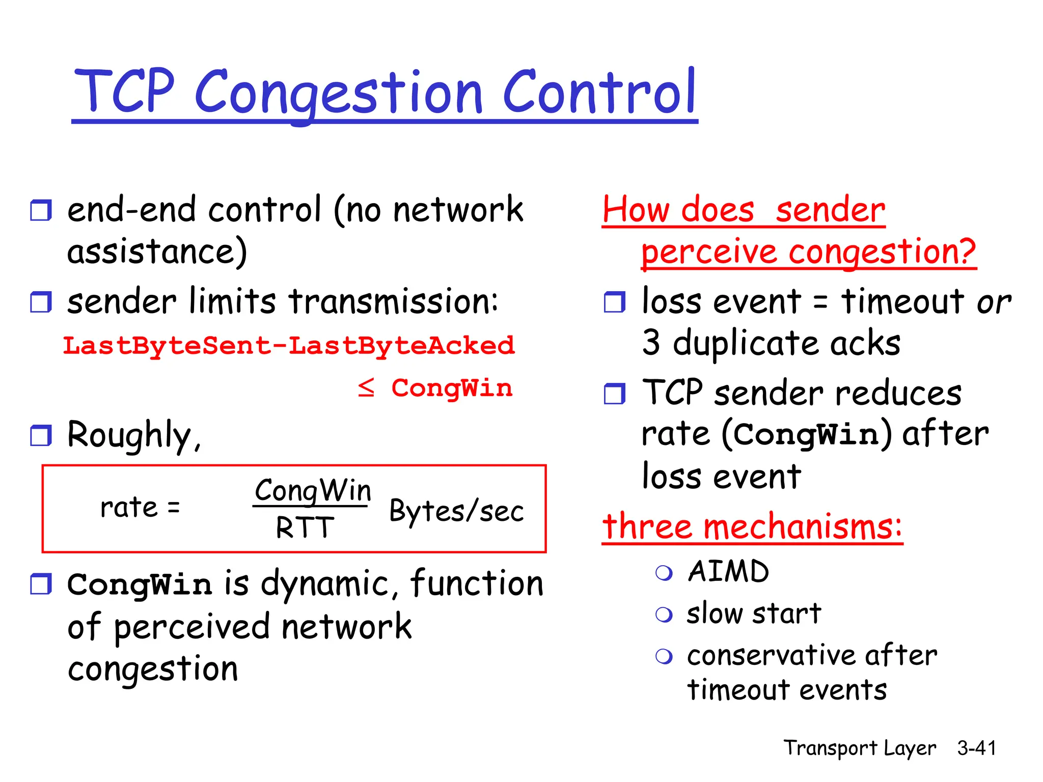 Transport Layer 3-41
TCP Congestion Control
 end-end control (no network
assistance)
 sender limits transmission:
LastByteSent-LastByteAcked
 CongWin
 Roughly,
 CongWin is dynamic, function
of perceived network
congestion
How does sender
perceive congestion?
 loss event = timeout or
3 duplicate acks
 TCP sender reduces
rate (CongWin) after
loss event
three mechanisms:
 AIMD
 slow start
 conservative after
timeout events
rate =
CongWin
RTT
Bytes/sec
 
