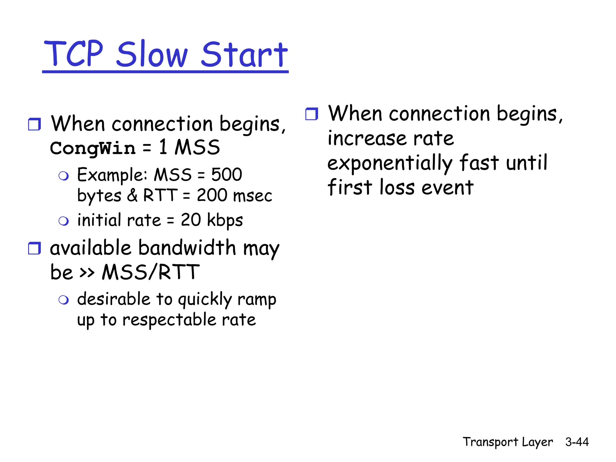 Transport Layer 3-44
TCP Slow Start
 When connection begins,
CongWin = 1 MSS
 Example: MSS = 500
bytes & RTT = 200 msec
 initial rate = 20 kbps
 available bandwidth may
be >> MSS/RTT
 desirable to quickly ramp
up to respectable rate
 When connection begins,
increase rate
exponentially fast until
first loss event
 
