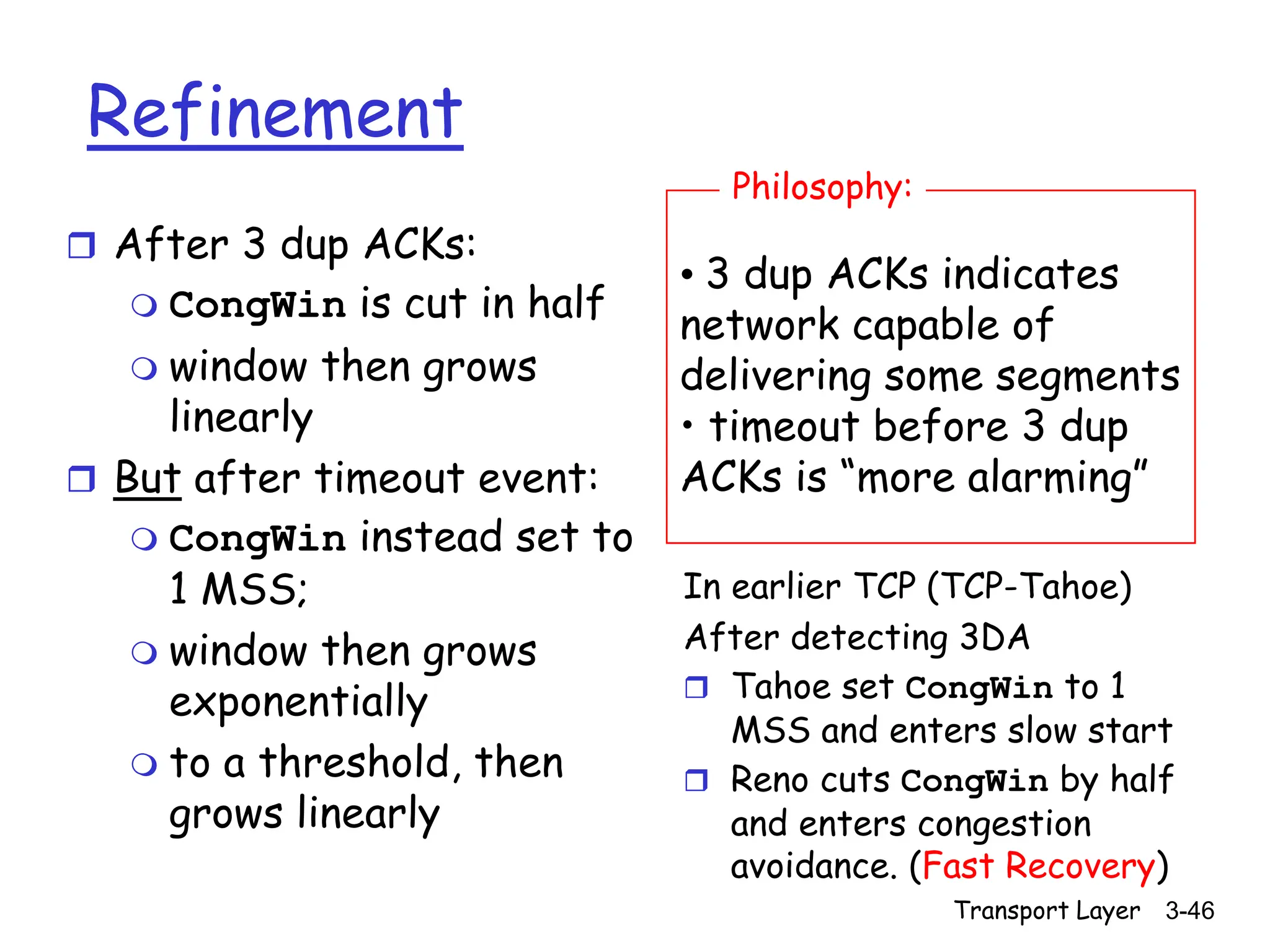 Transport Layer 3-46
Refinement
 After 3 dup ACKs:
 CongWin is cut in half
 window then grows
linearly
 But after timeout event:
 CongWin instead set to
1 MSS;
 window then grows
exponentially
 to a threshold, then
grows linearly
• 3 dup ACKs indicates
network capable of
delivering some segments
• timeout before 3 dup
ACKs is “more alarming”
Philosophy:
In earlier TCP (TCP-Tahoe)
After detecting 3DA
 Tahoe set CongWin to 1
MSS and enters slow start
 Reno cuts CongWin by half
and enters congestion
avoidance. (Fast Recovery)
 
