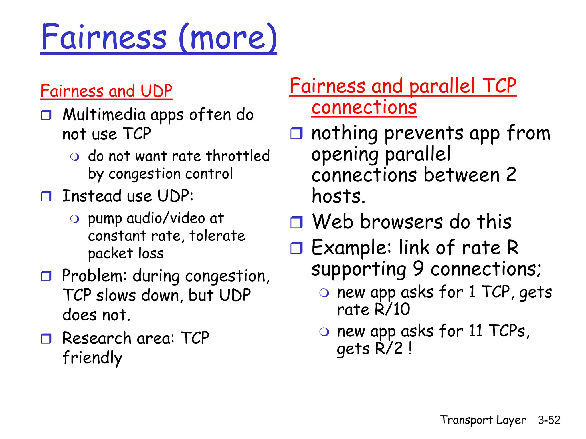 Transport Layer 3-52
Fairness (more)
Fairness and UDP
 Multimedia apps often do
not use TCP
 do not want rate throttled
by congestion control
 Instead use UDP:
 pump audio/video at
constant rate, tolerate
packet loss
 Problem: during congestion,
TCP slows down, but UDP
does not.
 Research area: TCP
friendly
Fairness and parallel TCP
connections
 nothing prevents app from
opening parallel
connections between 2
hosts.
 Web browsers do this
 Example: link of rate R
supporting 9 connections;
 new app asks for 1 TCP, gets
rate R/10
 new app asks for 11 TCPs,
gets R/2 !
 