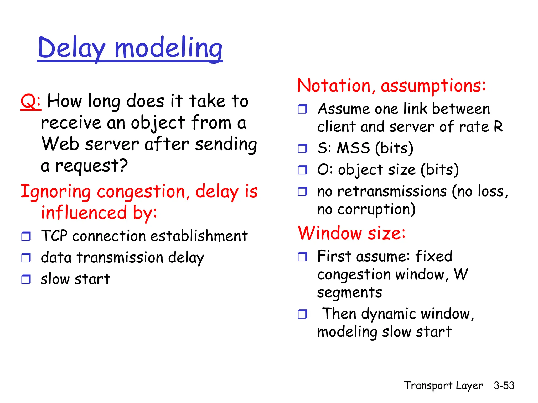Transport Layer 3-53
Delay modeling
Q: How long does it take to
receive an object from a
Web server after sending
a request?
Ignoring congestion, delay is
influenced by:
 TCP connection establishment
 data transmission delay
 slow start
Notation, assumptions:
 Assume one link between
client and server of rate R
 S: MSS (bits)
 O: object size (bits)
 no retransmissions (no loss,
no corruption)
Window size:
 First assume: fixed
congestion window, W
segments
 Then dynamic window,
modeling slow start
 