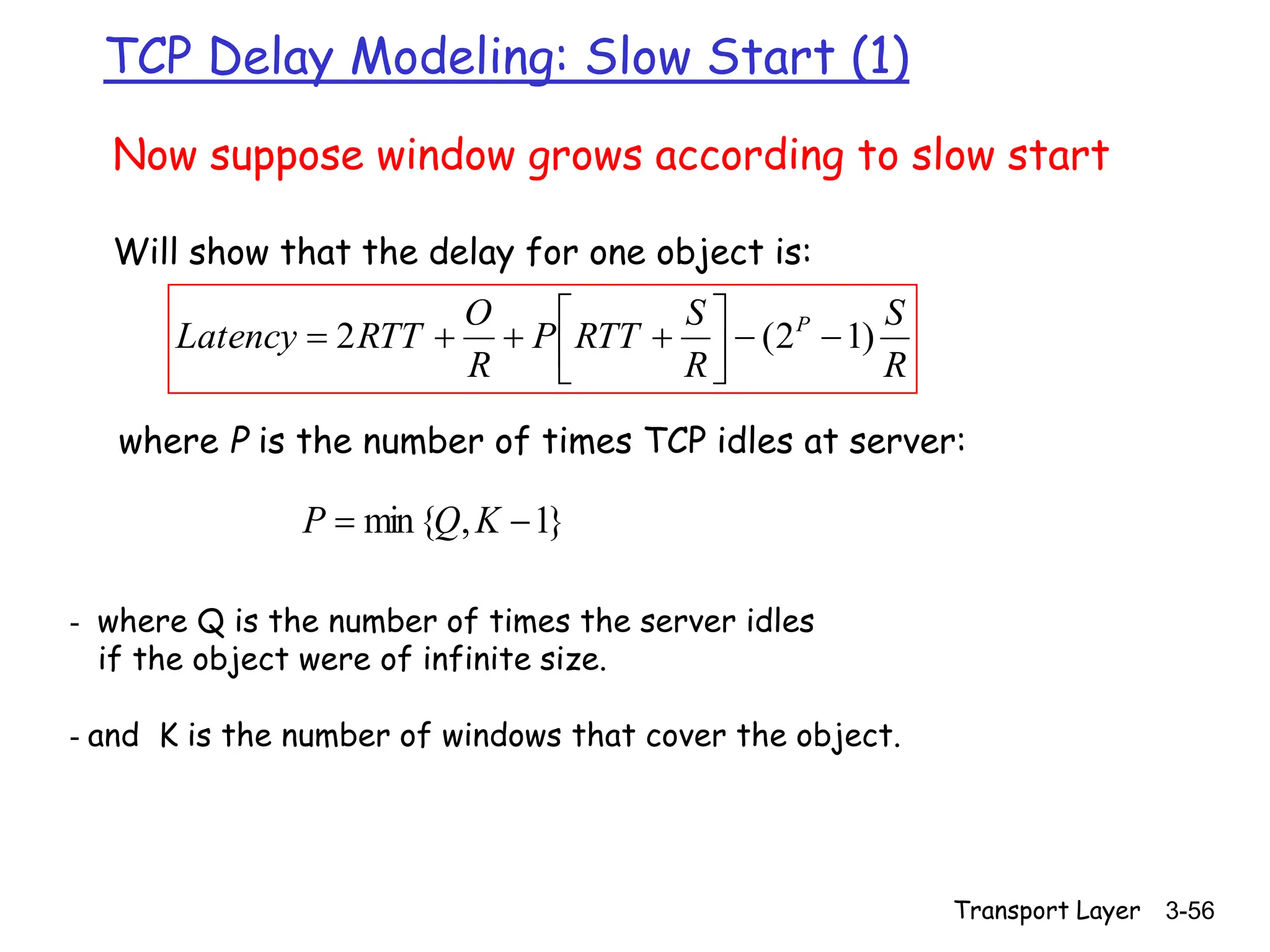 Transport Layer 3-56
TCP Delay Modeling: Slow Start (1)
Now suppose window grows according to slow start
Will show that the delay for one object is:
R
S
R
S
RTT
P
R
O
RTT
Latency P
)
1
2
(
2 











where P is the number of times TCP idles at server:
}
1
,
{
min 
 K
Q
P
- where Q is the number of times the server idles
if the object were of infinite size.
- and K is the number of windows that cover the object.
 
