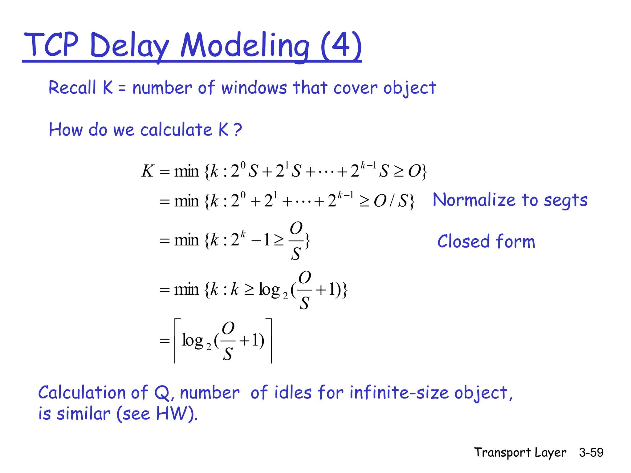 Transport Layer 3-59
TCP Delay Modeling (4)


























)
1
(
log
)}
1
(
log
:
{
min
}
1
2
:
{
min
}
/
2
2
2
:
{
min
}
2
2
2
:
{
min
2
2
1
1
0
1
1
0
S
O
S
O
k
k
S
O
k
S
O
k
O
S
S
S
k
K
k
k
k


Calculation of Q, number of idles for infinite-size object,
is similar (see HW).
Recall K = number of windows that cover object
How do we calculate K ?
Normalize to segts
Closed form
 