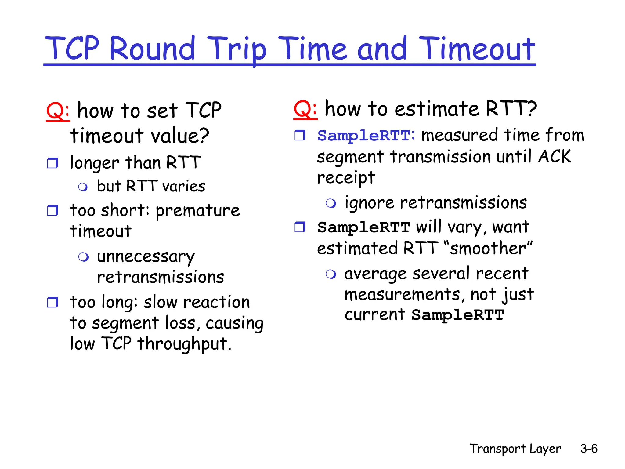 Transport Layer 3-6
TCP Round Trip Time and Timeout
Q: how to set TCP
timeout value?
 longer than RTT
 but RTT varies
 too short: premature
timeout
 unnecessary
retransmissions
 too long: slow reaction
to segment loss, causing
low TCP throughput.
Q: how to estimate RTT?
 SampleRTT: measured time from
segment transmission until ACK
receipt
 ignore retransmissions
 SampleRTT will vary, want
estimated RTT “smoother”
 average several recent
measurements, not just
current SampleRTT
 
