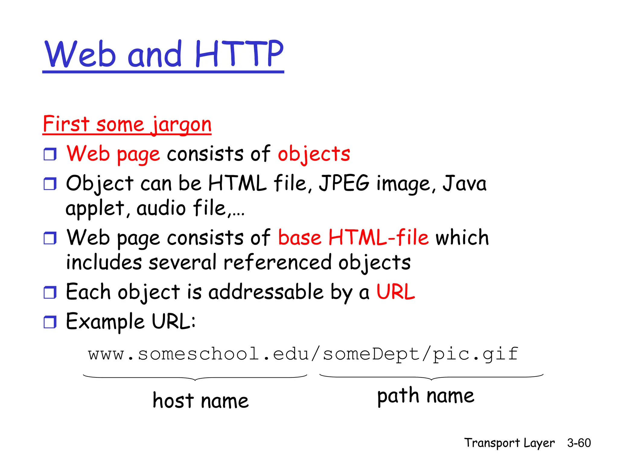 Transport Layer 3-60
Web and HTTP
First some jargon
 Web page consists of objects
 Object can be HTML file, JPEG image, Java
applet, audio file,…
 Web page consists of base HTML-file which
includes several referenced objects
 Each object is addressable by a URL
 Example URL:
www.someschool.edu/someDept/pic.gif
host name path name
 