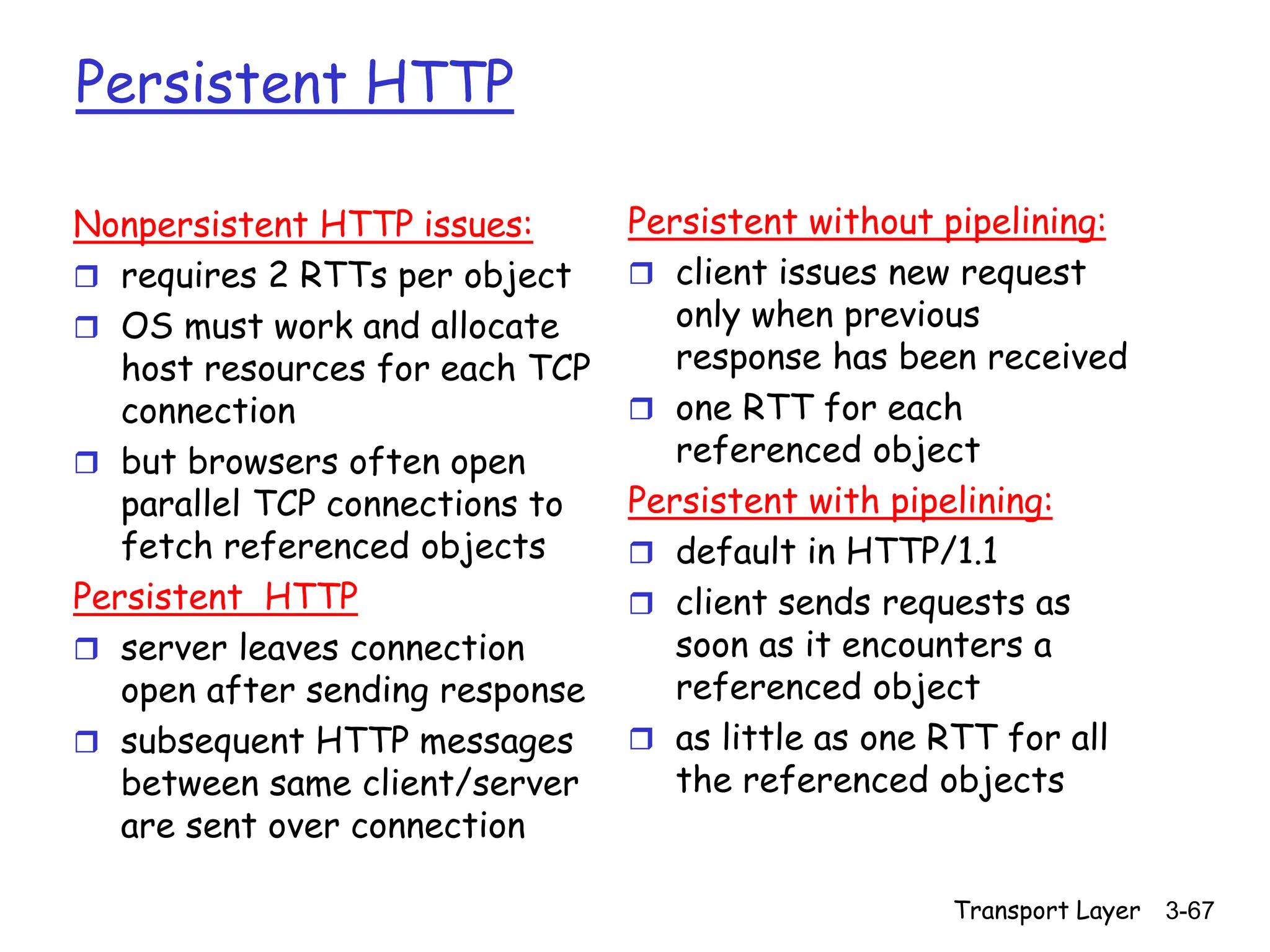 Transport Layer 3-67
Persistent HTTP
Nonpersistent HTTP issues:
 requires 2 RTTs per object
 OS must work and allocate
host resources for each TCP
connection
 but browsers often open
parallel TCP connections to
fetch referenced objects
Persistent HTTP
 server leaves connection
open after sending response
 subsequent HTTP messages
between same client/server
are sent over connection
Persistent without pipelining:
 client issues new request
only when previous
response has been received
 one RTT for each
referenced object
Persistent with pipelining:
 default in HTTP/1.1
 client sends requests as
soon as it encounters a
referenced object
 as little as one RTT for all
the referenced objects
 