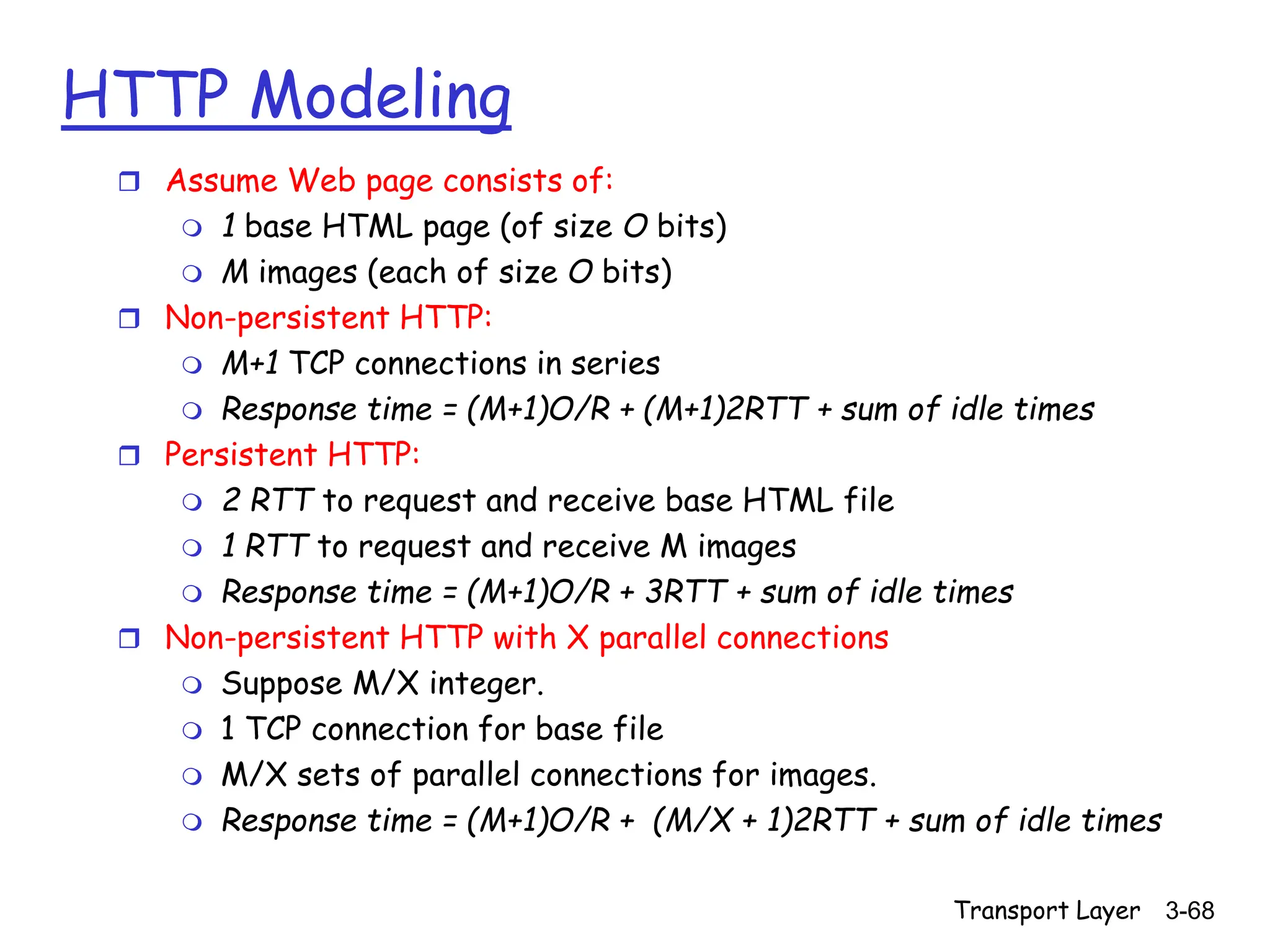Transport Layer 3-68
HTTP Modeling
 Assume Web page consists of:
 1 base HTML page (of size O bits)
 M images (each of size O bits)
 Non-persistent HTTP:
 M+1 TCP connections in series
 Response time = (M+1)O/R + (M+1)2RTT + sum of idle times
 Persistent HTTP:
 2 RTT to request and receive base HTML file
 1 RTT to request and receive M images
 Response time = (M+1)O/R + 3RTT + sum of idle times
 Non-persistent HTTP with X parallel connections
 Suppose M/X integer.
 1 TCP connection for base file
 M/X sets of parallel connections for images.
 Response time = (M+1)O/R + (M/X + 1)2RTT + sum of idle times
 