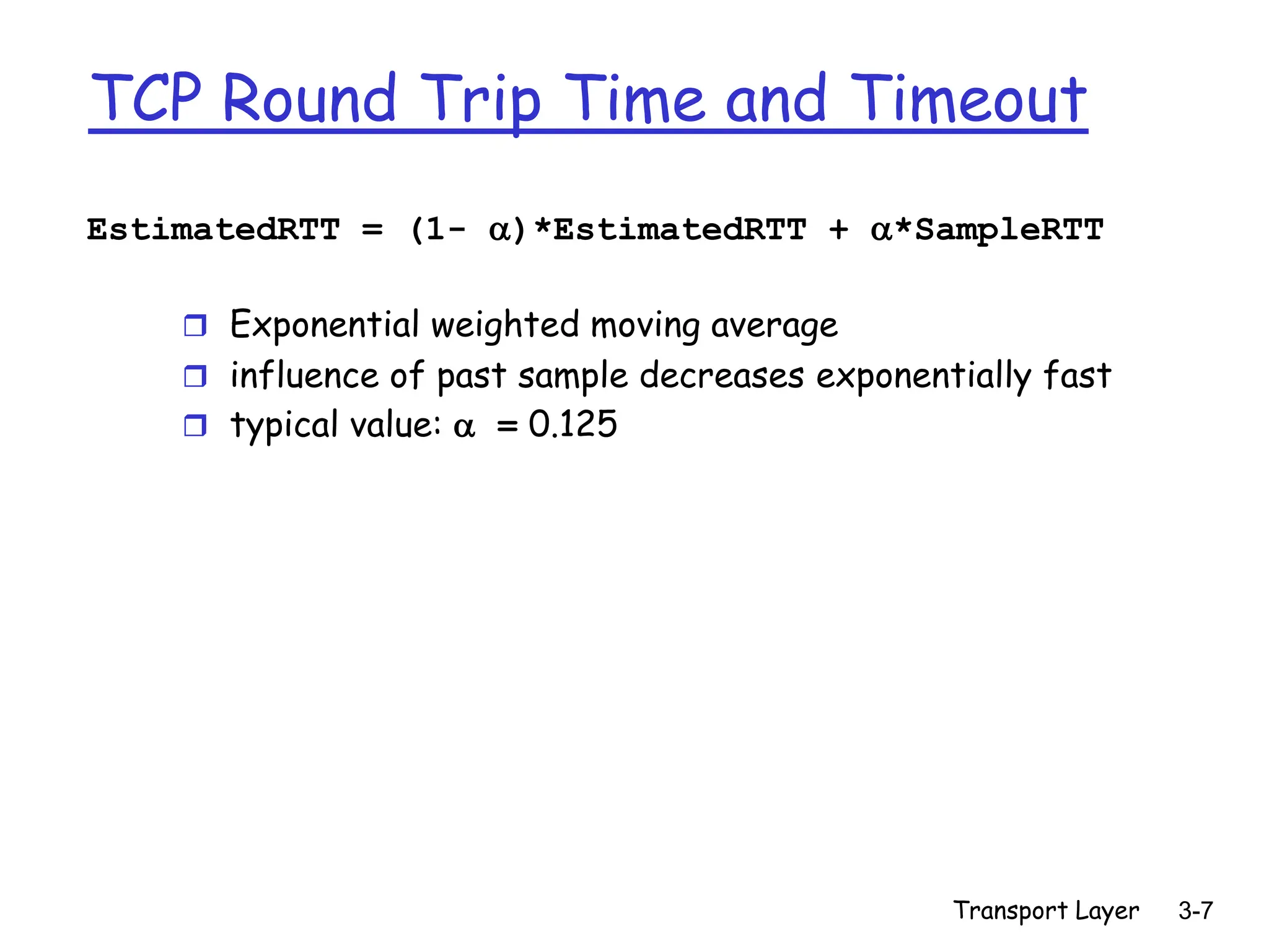 Transport Layer 3-7
TCP Round Trip Time and Timeout
EstimatedRTT = (1- )*EstimatedRTT + *SampleRTT
 Exponential weighted moving average
 influence of past sample decreases exponentially fast
 typical value:  = 0.125
 