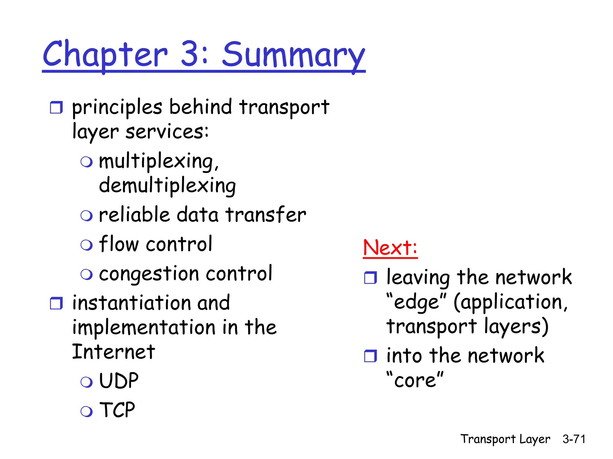 Transport Layer 3-71
Chapter 3: Summary
 principles behind transport
layer services:
 multiplexing,
demultiplexing
 reliable data transfer
 flow control
 congestion control
 instantiation and
implementation in the
Internet
 UDP
 TCP
Next:
 leaving the network
“edge” (application,
transport layers)
 into the network
“core”
 
