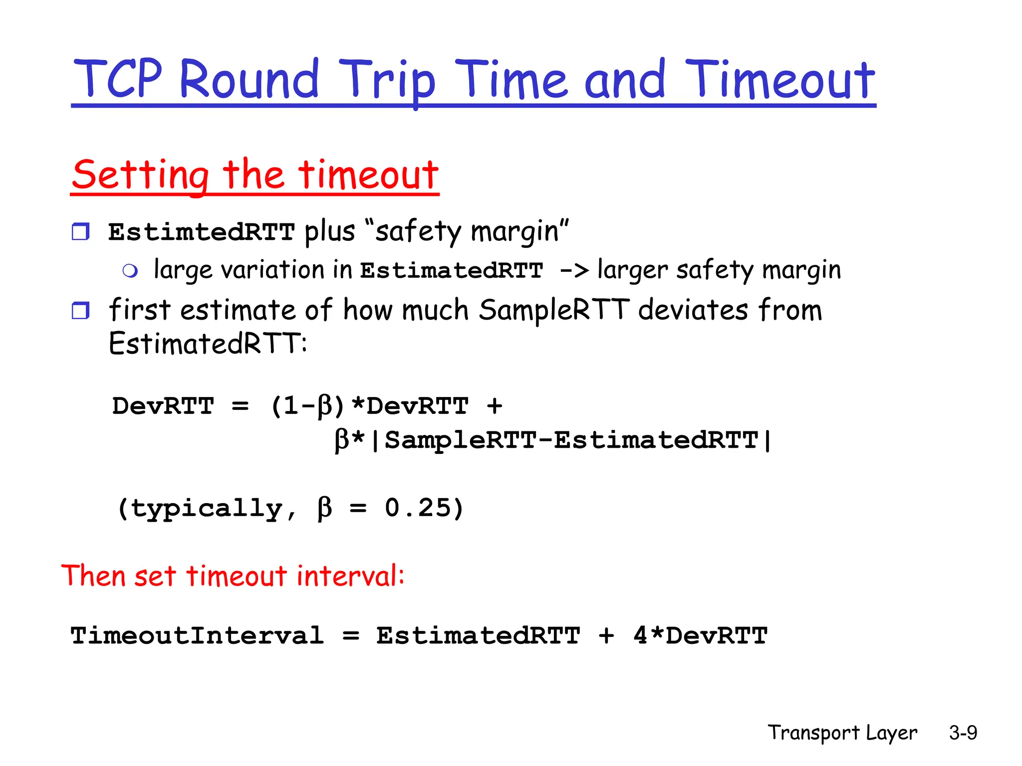 Transport Layer 3-9
TCP Round Trip Time and Timeout
Setting the timeout
 EstimtedRTT plus “safety margin”
 large variation in EstimatedRTT -> larger safety margin
 first estimate of how much SampleRTT deviates from
EstimatedRTT:
TimeoutInterval = EstimatedRTT + 4*DevRTT
DevRTT = (1-)*DevRTT +
*|SampleRTT-EstimatedRTT|
(typically,  = 0.25)
Then set timeout interval:
 
