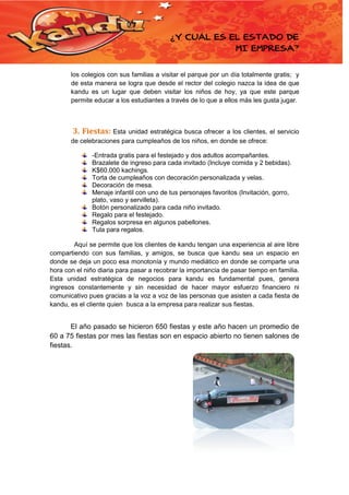 ¿Y CUÁL ES EL ESTADO DE
MI EMPRESA?
los colegios con sus familias a visitar el parque por un día totalmente gratis; y
de esta manera se logra que desde el rector del colegio nazca la idea de que
kandu es un lugar que deben visitar los niños de hoy, ya que este parque
permite educar a los estudiantes a través de lo que a ellos más les gusta jugar.

3. Fiestas: Esta

unidad estratégica busca ofrecer a los clientes, el servicio
de celebraciones para cumpleaños de los niños, en donde se ofrece:
-Entrada gratis para el festejado y dos adultos acompañantes.
Brazalete de ingreso para cada invitado (Incluye comida y 2 bebidas).
K$60.000 kachings.
Torta de cumpleaños con decoración personalizada y velas.
Decoración de mesa.
Menaje infantil con uno de tus personajes favoritos (Invitación, gorro,
plato, vaso y servilleta).
Botón personalizado para cada niño invitado.
Regalo para el festejado.
Regalos sorpresa en algunos pabellones.
Tula para regalos.
Aquí se permite que los clientes de kandu tengan una experiencia al aire libre
compartiendo con sus familias, y amigos, se busca que kandu sea un espacio en
donde se deja un poco esa monotonía y mundo mediático en donde se comparte una
hora con el niño diaria para pasar a recobrar la importancia de pasar tiempo en familia.
Esta unidad estratégica de negocios para kandu es fundamental pues, genera
ingresos constantemente y sin necesidad de hacer mayor esfuerzo financiero ni
comunicativo pues gracias a la voz a voz de las personas que asisten a cada fiesta de
kandu, es el cliente quien busca a la empresa para realizar sus fiestas.

El año pasado se hicieron 650 fiestas y este año hacen un promedio de
60 a 75 fiestas por mes las fiestas son en espacio abierto no tienen salones de
fiestas.

 